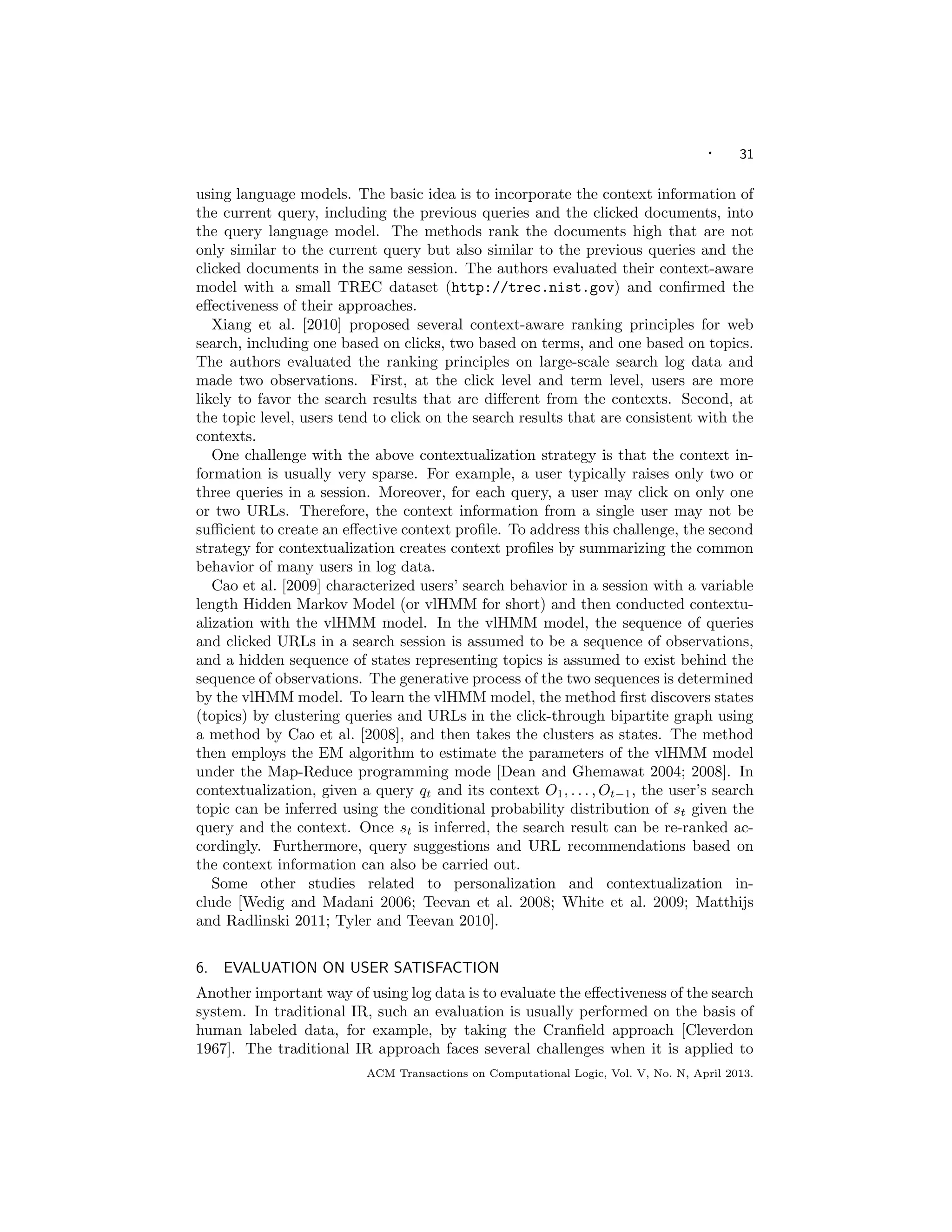 · 31
using language models. The basic idea is to incorporate the context information of
the current query, including the previous queries and the clicked documents, into
the query language model. The methods rank the documents high that are not
only similar to the current query but also similar to the previous queries and the
clicked documents in the same session. The authors evaluated their context-aware
model with a small TREC dataset (http://trec.nist.gov) and conﬁrmed the
eﬀectiveness of their approaches.
Xiang et al. [2010] proposed several context-aware ranking principles for web
search, including one based on clicks, two based on terms, and one based on topics.
The authors evaluated the ranking principles on large-scale search log data and
made two observations. First, at the click level and term level, users are more
likely to favor the search results that are diﬀerent from the contexts. Second, at
the topic level, users tend to click on the search results that are consistent with the
contexts.
One challenge with the above contextualization strategy is that the context in-
formation is usually very sparse. For example, a user typically raises only two or
three queries in a session. Moreover, for each query, a user may click on only one
or two URLs. Therefore, the context information from a single user may not be
suﬃcient to create an eﬀective context proﬁle. To address this challenge, the second
strategy for contextualization creates context proﬁles by summarizing the common
behavior of many users in log data.
Cao et al. [2009] characterized users’ search behavior in a session with a variable
length Hidden Markov Model (or vlHMM for short) and then conducted contextu-
alization with the vlHMM model. In the vlHMM model, the sequence of queries
and clicked URLs in a search session is assumed to be a sequence of observations,
and a hidden sequence of states representing topics is assumed to exist behind the
sequence of observations. The generative process of the two sequences is determined
by the vlHMM model. To learn the vlHMM model, the method ﬁrst discovers states
(topics) by clustering queries and URLs in the click-through bipartite graph using
a method by Cao et al. [2008], and then takes the clusters as states. The method
then employs the EM algorithm to estimate the parameters of the vlHMM model
under the Map-Reduce programming mode [Dean and Ghemawat 2004; 2008]. In
contextualization, given a query qt and its context O1, . . . , Ot−1, the user’s search
topic can be inferred using the conditional probability distribution of st given the
query and the context. Once st is inferred, the search result can be re-ranked ac-
cordingly. Furthermore, query suggestions and URL recommendations based on
the context information can also be carried out.
Some other studies related to personalization and contextualization in-
clude [Wedig and Madani 2006; Teevan et al. 2008; White et al. 2009; Matthijs
and Radlinski 2011; Tyler and Teevan 2010].
6. EVALUATION ON USER SATISFACTION
Another important way of using log data is to evaluate the eﬀectiveness of the search
system. In traditional IR, such an evaluation is usually performed on the basis of
human labeled data, for example, by taking the Cranﬁeld approach [Cleverdon
1967]. The traditional IR approach faces several challenges when it is applied to
ACM Transactions on Computational Logic, Vol. V, No. N, April 2013.
 