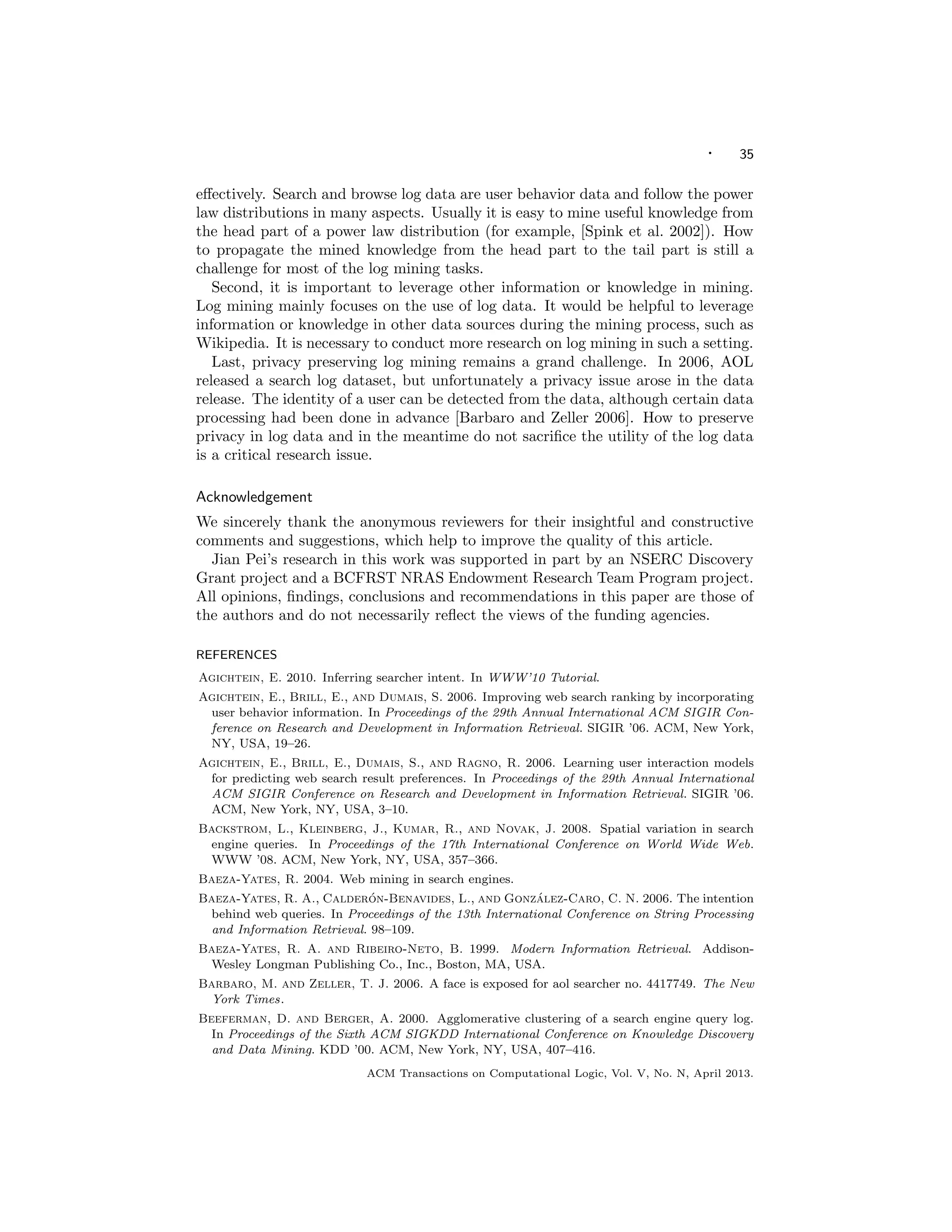 · 35
eﬀectively. Search and browse log data are user behavior data and follow the power
law distributions in many aspects. Usually it is easy to mine useful knowledge from
the head part of a power law distribution (for example, [Spink et al. 2002]). How
to propagate the mined knowledge from the head part to the tail part is still a
challenge for most of the log mining tasks.
Second, it is important to leverage other information or knowledge in mining.
Log mining mainly focuses on the use of log data. It would be helpful to leverage
information or knowledge in other data sources during the mining process, such as
Wikipedia. It is necessary to conduct more research on log mining in such a setting.
Last, privacy preserving log mining remains a grand challenge. In 2006, AOL
released a search log dataset, but unfortunately a privacy issue arose in the data
release. The identity of a user can be detected from the data, although certain data
processing had been done in advance [Barbaro and Zeller 2006]. How to preserve
privacy in log data and in the meantime do not sacriﬁce the utility of the log data
is a critical research issue.
Acknowledgement
We sincerely thank the anonymous reviewers for their insightful and constructive
comments and suggestions, which help to improve the quality of this article.
Jian Pei’s research in this work was supported in part by an NSERC Discovery
Grant project and a BCFRST NRAS Endowment Research Team Program project.
All opinions, ﬁndings, conclusions and recommendations in this paper are those of
the authors and do not necessarily reﬂect the views of the funding agencies.
REFERENCES
Agichtein, E. 2010. Inferring searcher intent. In WWW’10 Tutorial.
Agichtein, E., Brill, E., and Dumais, S. 2006. Improving web search ranking by incorporating
user behavior information. In Proceedings of the 29th Annual International ACM SIGIR Con-
ference on Research and Development in Information Retrieval. SIGIR ’06. ACM, New York,
NY, USA, 19–26.
Agichtein, E., Brill, E., Dumais, S., and Ragno, R. 2006. Learning user interaction models
for predicting web search result preferences. In Proceedings of the 29th Annual International
ACM SIGIR Conference on Research and Development in Information Retrieval. SIGIR ’06.
ACM, New York, NY, USA, 3–10.
Backstrom, L., Kleinberg, J., Kumar, R., and Novak, J. 2008. Spatial variation in search
engine queries. In Proceedings of the 17th International Conference on World Wide Web.
WWW ’08. ACM, New York, NY, USA, 357–366.
Baeza-Yates, R. 2004. Web mining in search engines.
Baeza-Yates, R. A., Calder´on-Benavides, L., and Gonz´alez-Caro, C. N. 2006. The intention
behind web queries. In Proceedings of the 13th International Conference on String Processing
and Information Retrieval. 98–109.
Baeza-Yates, R. A. and Ribeiro-Neto, B. 1999. Modern Information Retrieval. Addison-
Wesley Longman Publishing Co., Inc., Boston, MA, USA.
Barbaro, M. and Zeller, T. J. 2006. A face is exposed for aol searcher no. 4417749. The New
York Times.
Beeferman, D. and Berger, A. 2000. Agglomerative clustering of a search engine query log.
In Proceedings of the Sixth ACM SIGKDD International Conference on Knowledge Discovery
and Data Mining. KDD ’00. ACM, New York, NY, USA, 407–416.
ACM Transactions on Computational Logic, Vol. V, No. N, April 2013.
 