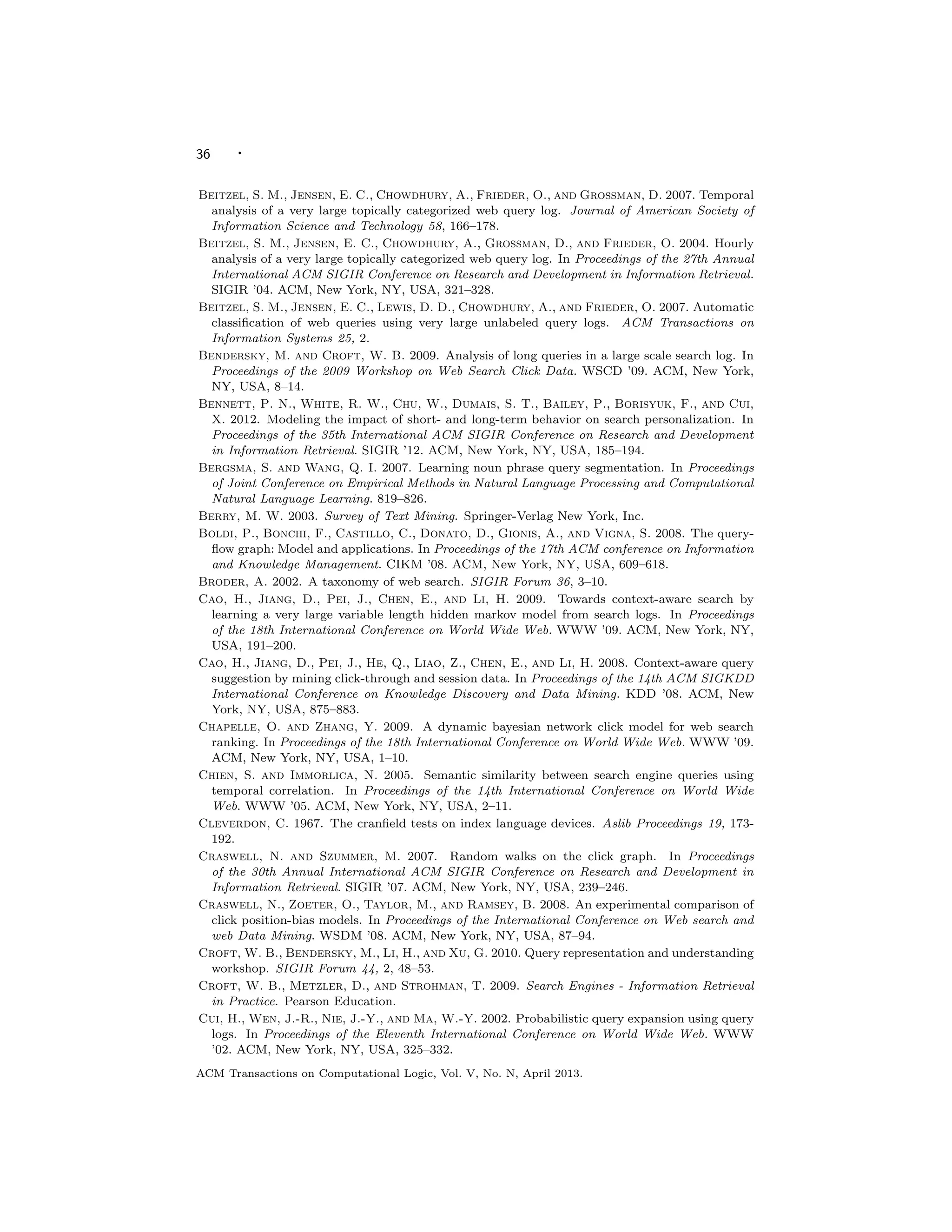 36 ·
Beitzel, S. M., Jensen, E. C., Chowdhury, A., Frieder, O., and Grossman, D. 2007. Temporal
analysis of a very large topically categorized web query log. Journal of American Society of
Information Science and Technology 58, 166–178.
Beitzel, S. M., Jensen, E. C., Chowdhury, A., Grossman, D., and Frieder, O. 2004. Hourly
analysis of a very large topically categorized web query log. In Proceedings of the 27th Annual
International ACM SIGIR Conference on Research and Development in Information Retrieval.
SIGIR ’04. ACM, New York, NY, USA, 321–328.
Beitzel, S. M., Jensen, E. C., Lewis, D. D., Chowdhury, A., and Frieder, O. 2007. Automatic
classiﬁcation of web queries using very large unlabeled query logs. ACM Transactions on
Information Systems 25, 2.
Bendersky, M. and Croft, W. B. 2009. Analysis of long queries in a large scale search log. In
Proceedings of the 2009 Workshop on Web Search Click Data. WSCD ’09. ACM, New York,
NY, USA, 8–14.
Bennett, P. N., White, R. W., Chu, W., Dumais, S. T., Bailey, P., Borisyuk, F., and Cui,
X. 2012. Modeling the impact of short- and long-term behavior on search personalization. In
Proceedings of the 35th International ACM SIGIR Conference on Research and Development
in Information Retrieval. SIGIR ’12. ACM, New York, NY, USA, 185–194.
Bergsma, S. and Wang, Q. I. 2007. Learning noun phrase query segmentation. In Proceedings
of Joint Conference on Empirical Methods in Natural Language Processing and Computational
Natural Language Learning. 819–826.
Berry, M. W. 2003. Survey of Text Mining. Springer-Verlag New York, Inc.
Boldi, P., Bonchi, F., Castillo, C., Donato, D., Gionis, A., and Vigna, S. 2008. The query-
ﬂow graph: Model and applications. In Proceedings of the 17th ACM conference on Information
and Knowledge Management. CIKM ’08. ACM, New York, NY, USA, 609–618.
Broder, A. 2002. A taxonomy of web search. SIGIR Forum 36, 3–10.
Cao, H., Jiang, D., Pei, J., Chen, E., and Li, H. 2009. Towards context-aware search by
learning a very large variable length hidden markov model from search logs. In Proceedings
of the 18th International Conference on World Wide Web. WWW ’09. ACM, New York, NY,
USA, 191–200.
Cao, H., Jiang, D., Pei, J., He, Q., Liao, Z., Chen, E., and Li, H. 2008. Context-aware query
suggestion by mining click-through and session data. In Proceedings of the 14th ACM SIGKDD
International Conference on Knowledge Discovery and Data Mining. KDD ’08. ACM, New
York, NY, USA, 875–883.
Chapelle, O. and Zhang, Y. 2009. A dynamic bayesian network click model for web search
ranking. In Proceedings of the 18th International Conference on World Wide Web. WWW ’09.
ACM, New York, NY, USA, 1–10.
Chien, S. and Immorlica, N. 2005. Semantic similarity between search engine queries using
temporal correlation. In Proceedings of the 14th International Conference on World Wide
Web. WWW ’05. ACM, New York, NY, USA, 2–11.
Cleverdon, C. 1967. The cranﬁeld tests on index language devices. Aslib Proceedings 19, 173-
192.
Craswell, N. and Szummer, M. 2007. Random walks on the click graph. In Proceedings
of the 30th Annual International ACM SIGIR Conference on Research and Development in
Information Retrieval. SIGIR ’07. ACM, New York, NY, USA, 239–246.
Craswell, N., Zoeter, O., Taylor, M., and Ramsey, B. 2008. An experimental comparison of
click position-bias models. In Proceedings of the International Conference on Web search and
web Data Mining. WSDM ’08. ACM, New York, NY, USA, 87–94.
Croft, W. B., Bendersky, M., Li, H., and Xu, G. 2010. Query representation and understanding
workshop. SIGIR Forum 44, 2, 48–53.
Croft, W. B., Metzler, D., and Strohman, T. 2009. Search Engines - Information Retrieval
in Practice. Pearson Education.
Cui, H., Wen, J.-R., Nie, J.-Y., and Ma, W.-Y. 2002. Probabilistic query expansion using query
logs. In Proceedings of the Eleventh International Conference on World Wide Web. WWW
’02. ACM, New York, NY, USA, 325–332.
ACM Transactions on Computational Logic, Vol. V, No. N, April 2013.
 