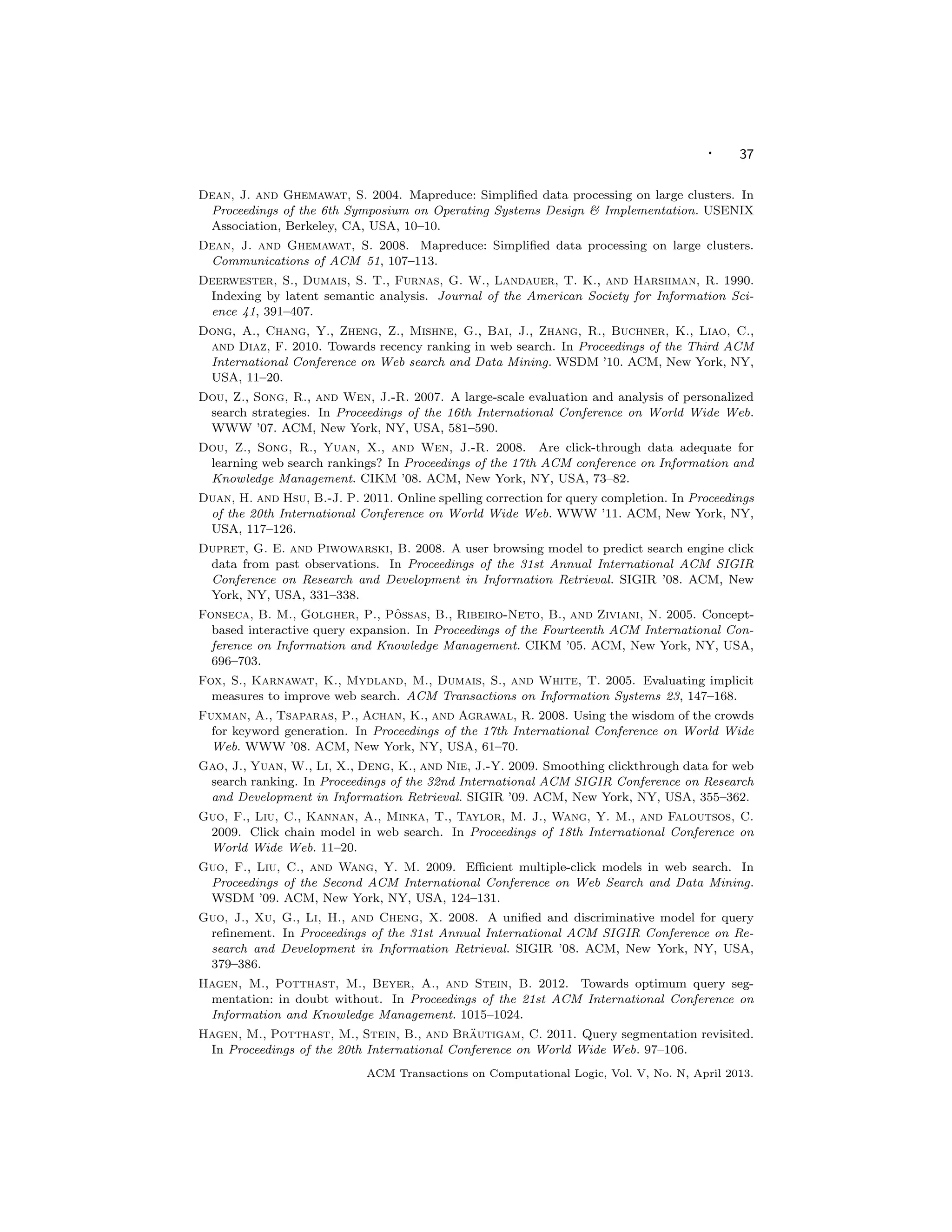 · 37
Dean, J. and Ghemawat, S. 2004. Mapreduce: Simpliﬁed data processing on large clusters. In
Proceedings of the 6th Symposium on Operating Systems Design  Implementation. USENIX
Association, Berkeley, CA, USA, 10–10.
Dean, J. and Ghemawat, S. 2008. Mapreduce: Simpliﬁed data processing on large clusters.
Communications of ACM 51, 107–113.
Deerwester, S., Dumais, S. T., Furnas, G. W., Landauer, T. K., and Harshman, R. 1990.
Indexing by latent semantic analysis. Journal of the American Society for Information Sci-
ence 41, 391–407.
Dong, A., Chang, Y., Zheng, Z., Mishne, G., Bai, J., Zhang, R., Buchner, K., Liao, C.,
and Diaz, F. 2010. Towards recency ranking in web search. In Proceedings of the Third ACM
International Conference on Web search and Data Mining. WSDM ’10. ACM, New York, NY,
USA, 11–20.
Dou, Z., Song, R., and Wen, J.-R. 2007. A large-scale evaluation and analysis of personalized
search strategies. In Proceedings of the 16th International Conference on World Wide Web.
WWW ’07. ACM, New York, NY, USA, 581–590.
Dou, Z., Song, R., Yuan, X., and Wen, J.-R. 2008. Are click-through data adequate for
learning web search rankings? In Proceedings of the 17th ACM conference on Information and
Knowledge Management. CIKM ’08. ACM, New York, NY, USA, 73–82.
Duan, H. and Hsu, B.-J. P. 2011. Online spelling correction for query completion. In Proceedings
of the 20th International Conference on World Wide Web. WWW ’11. ACM, New York, NY,
USA, 117–126.
Dupret, G. E. and Piwowarski, B. 2008. A user browsing model to predict search engine click
data from past observations. In Proceedings of the 31st Annual International ACM SIGIR
Conference on Research and Development in Information Retrieval. SIGIR ’08. ACM, New
York, NY, USA, 331–338.
Fonseca, B. M., Golgher, P., Pˆossas, B., Ribeiro-Neto, B., and Ziviani, N. 2005. Concept-
based interactive query expansion. In Proceedings of the Fourteenth ACM International Con-
ference on Information and Knowledge Management. CIKM ’05. ACM, New York, NY, USA,
696–703.
Fox, S., Karnawat, K., Mydland, M., Dumais, S., and White, T. 2005. Evaluating implicit
measures to improve web search. ACM Transactions on Information Systems 23, 147–168.
Fuxman, A., Tsaparas, P., Achan, K., and Agrawal, R. 2008. Using the wisdom of the crowds
for keyword generation. In Proceedings of the 17th International Conference on World Wide
Web. WWW ’08. ACM, New York, NY, USA, 61–70.
Gao, J., Yuan, W., Li, X., Deng, K., and Nie, J.-Y. 2009. Smoothing clickthrough data for web
search ranking. In Proceedings of the 32nd International ACM SIGIR Conference on Research
and Development in Information Retrieval. SIGIR ’09. ACM, New York, NY, USA, 355–362.
Guo, F., Liu, C., Kannan, A., Minka, T., Taylor, M. J., Wang, Y. M., and Faloutsos, C.
2009. Click chain model in web search. In Proceedings of 18th International Conference on
World Wide Web. 11–20.
Guo, F., Liu, C., and Wang, Y. M. 2009. Eﬃcient multiple-click models in web search. In
Proceedings of the Second ACM International Conference on Web Search and Data Mining.
WSDM ’09. ACM, New York, NY, USA, 124–131.
Guo, J., Xu, G., Li, H., and Cheng, X. 2008. A uniﬁed and discriminative model for query
reﬁnement. In Proceedings of the 31st Annual International ACM SIGIR Conference on Re-
search and Development in Information Retrieval. SIGIR ’08. ACM, New York, NY, USA,
379–386.
Hagen, M., Potthast, M., Beyer, A., and Stein, B. 2012. Towards optimum query seg-
mentation: in doubt without. In Proceedings of the 21st ACM International Conference on
Information and Knowledge Management. 1015–1024.
Hagen, M., Potthast, M., Stein, B., and Br¨autigam, C. 2011. Query segmentation revisited.
In Proceedings of the 20th International Conference on World Wide Web. 97–106.
ACM Transactions on Computational Logic, Vol. V, No. N, April 2013.
 
