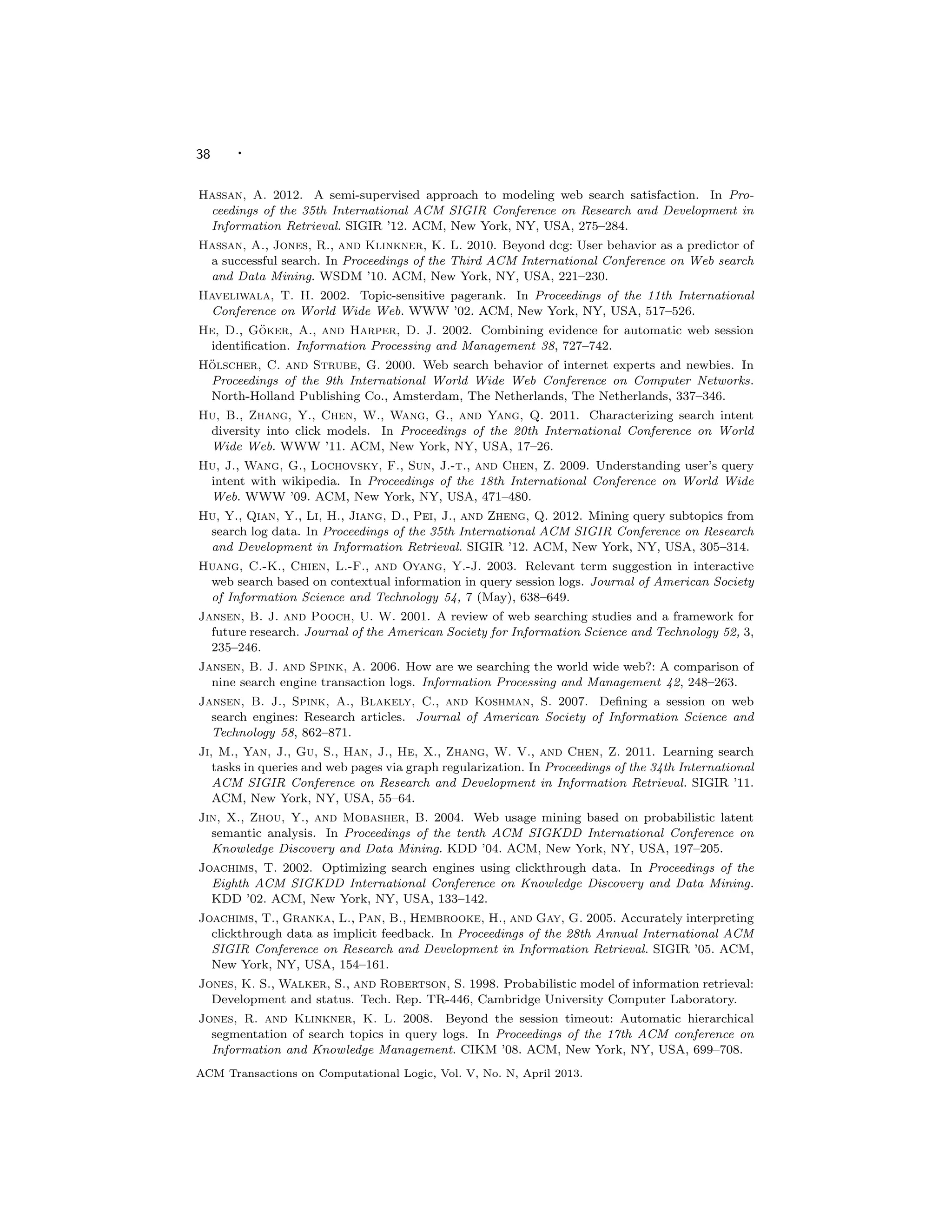 38 ·
Hassan, A. 2012. A semi-supervised approach to modeling web search satisfaction. In Pro-
ceedings of the 35th International ACM SIGIR Conference on Research and Development in
Information Retrieval. SIGIR ’12. ACM, New York, NY, USA, 275–284.
Hassan, A., Jones, R., and Klinkner, K. L. 2010. Beyond dcg: User behavior as a predictor of
a successful search. In Proceedings of the Third ACM International Conference on Web search
and Data Mining. WSDM ’10. ACM, New York, NY, USA, 221–230.
Haveliwala, T. H. 2002. Topic-sensitive pagerank. In Proceedings of the 11th International
Conference on World Wide Web. WWW ’02. ACM, New York, NY, USA, 517–526.
He, D., G¨oker, A., and Harper, D. J. 2002. Combining evidence for automatic web session
identiﬁcation. Information Processing and Management 38, 727–742.
H¨olscher, C. and Strube, G. 2000. Web search behavior of internet experts and newbies. In
Proceedings of the 9th International World Wide Web Conference on Computer Networks.
North-Holland Publishing Co., Amsterdam, The Netherlands, The Netherlands, 337–346.
Hu, B., Zhang, Y., Chen, W., Wang, G., and Yang, Q. 2011. Characterizing search intent
diversity into click models. In Proceedings of the 20th International Conference on World
Wide Web. WWW ’11. ACM, New York, NY, USA, 17–26.
Hu, J., Wang, G., Lochovsky, F., Sun, J.-t., and Chen, Z. 2009. Understanding user’s query
intent with wikipedia. In Proceedings of the 18th International Conference on World Wide
Web. WWW ’09. ACM, New York, NY, USA, 471–480.
Hu, Y., Qian, Y., Li, H., Jiang, D., Pei, J., and Zheng, Q. 2012. Mining query subtopics from
search log data. In Proceedings of the 35th International ACM SIGIR Conference on Research
and Development in Information Retrieval. SIGIR ’12. ACM, New York, NY, USA, 305–314.
Huang, C.-K., Chien, L.-F., and Oyang, Y.-J. 2003. Relevant term suggestion in interactive
web search based on contextual information in query session logs. Journal of American Society
of Information Science and Technology 54, 7 (May), 638–649.
Jansen, B. J. and Pooch, U. W. 2001. A review of web searching studies and a framework for
future research. Journal of the American Society for Information Science and Technology 52, 3,
235–246.
Jansen, B. J. and Spink, A. 2006. How are we searching the world wide web?: A comparison of
nine search engine transaction logs. Information Processing and Management 42, 248–263.
Jansen, B. J., Spink, A., Blakely, C., and Koshman, S. 2007. Deﬁning a session on web
search engines: Research articles. Journal of American Society of Information Science and
Technology 58, 862–871.
Ji, M., Yan, J., Gu, S., Han, J., He, X., Zhang, W. V., and Chen, Z. 2011. Learning search
tasks in queries and web pages via graph regularization. In Proceedings of the 34th International
ACM SIGIR Conference on Research and Development in Information Retrieval. SIGIR ’11.
ACM, New York, NY, USA, 55–64.
Jin, X., Zhou, Y., and Mobasher, B. 2004. Web usage mining based on probabilistic latent
semantic analysis. In Proceedings of the tenth ACM SIGKDD International Conference on
Knowledge Discovery and Data Mining. KDD ’04. ACM, New York, NY, USA, 197–205.
Joachims, T. 2002. Optimizing search engines using clickthrough data. In Proceedings of the
Eighth ACM SIGKDD International Conference on Knowledge Discovery and Data Mining.
KDD ’02. ACM, New York, NY, USA, 133–142.
Joachims, T., Granka, L., Pan, B., Hembrooke, H., and Gay, G. 2005. Accurately interpreting
clickthrough data as implicit feedback. In Proceedings of the 28th Annual International ACM
SIGIR Conference on Research and Development in Information Retrieval. SIGIR ’05. ACM,
New York, NY, USA, 154–161.
Jones, K. S., Walker, S., and Robertson, S. 1998. Probabilistic model of information retrieval:
Development and status. Tech. Rep. TR-446, Cambridge University Computer Laboratory.
Jones, R. and Klinkner, K. L. 2008. Beyond the session timeout: Automatic hierarchical
segmentation of search topics in query logs. In Proceedings of the 17th ACM conference on
Information and Knowledge Management. CIKM ’08. ACM, New York, NY, USA, 699–708.
ACM Transactions on Computational Logic, Vol. V, No. N, April 2013.
 
