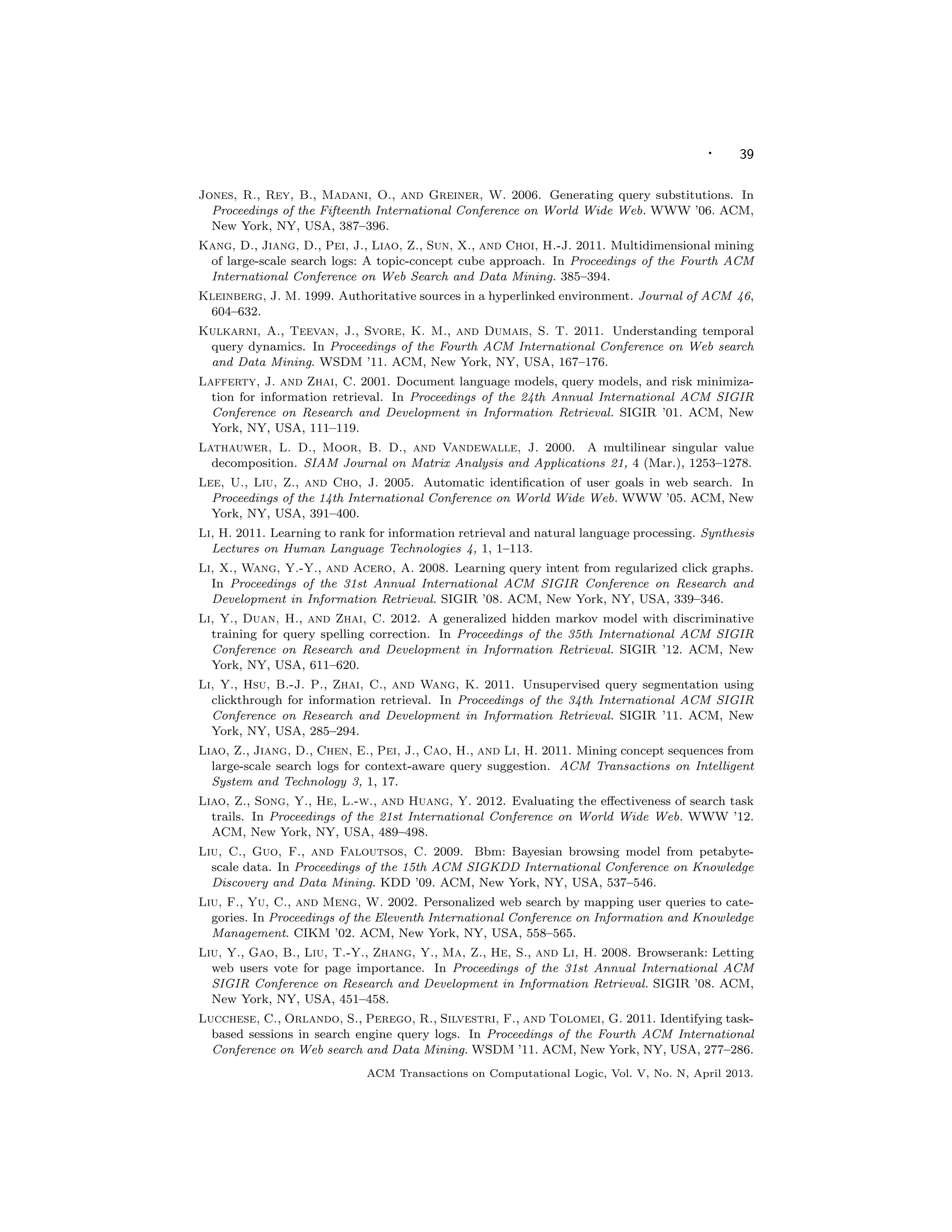· 39
Jones, R., Rey, B., Madani, O., and Greiner, W. 2006. Generating query substitutions. In
Proceedings of the Fifteenth International Conference on World Wide Web. WWW ’06. ACM,
New York, NY, USA, 387–396.
Kang, D., Jiang, D., Pei, J., Liao, Z., Sun, X., and Choi, H.-J. 2011. Multidimensional mining
of large-scale search logs: A topic-concept cube approach. In Proceedings of the Fourth ACM
International Conference on Web Search and Data Mining. 385–394.
Kleinberg, J. M. 1999. Authoritative sources in a hyperlinked environment. Journal of ACM 46,
604–632.
Kulkarni, A., Teevan, J., Svore, K. M., and Dumais, S. T. 2011. Understanding temporal
query dynamics. In Proceedings of the Fourth ACM International Conference on Web search
and Data Mining. WSDM ’11. ACM, New York, NY, USA, 167–176.
Lafferty, J. and Zhai, C. 2001. Document language models, query models, and risk minimiza-
tion for information retrieval. In Proceedings of the 24th Annual International ACM SIGIR
Conference on Research and Development in Information Retrieval. SIGIR ’01. ACM, New
York, NY, USA, 111–119.
Lathauwer, L. D., Moor, B. D., and Vandewalle, J. 2000. A multilinear singular value
decomposition. SIAM Journal on Matrix Analysis and Applications 21, 4 (Mar.), 1253–1278.
Lee, U., Liu, Z., and Cho, J. 2005. Automatic identiﬁcation of user goals in web search. In
Proceedings of the 14th International Conference on World Wide Web. WWW ’05. ACM, New
York, NY, USA, 391–400.
Li, H. 2011. Learning to rank for information retrieval and natural language processing. Synthesis
Lectures on Human Language Technologies 4, 1, 1–113.
Li, X., Wang, Y.-Y., and Acero, A. 2008. Learning query intent from regularized click graphs.
In Proceedings of the 31st Annual International ACM SIGIR Conference on Research and
Development in Information Retrieval. SIGIR ’08. ACM, New York, NY, USA, 339–346.
Li, Y., Duan, H., and Zhai, C. 2012. A generalized hidden markov model with discriminative
training for query spelling correction. In Proceedings of the 35th International ACM SIGIR
Conference on Research and Development in Information Retrieval. SIGIR ’12. ACM, New
York, NY, USA, 611–620.
Li, Y., Hsu, B.-J. P., Zhai, C., and Wang, K. 2011. Unsupervised query segmentation using
clickthrough for information retrieval. In Proceedings of the 34th International ACM SIGIR
Conference on Research and Development in Information Retrieval. SIGIR ’11. ACM, New
York, NY, USA, 285–294.
Liao, Z., Jiang, D., Chen, E., Pei, J., Cao, H., and Li, H. 2011. Mining concept sequences from
large-scale search logs for context-aware query suggestion. ACM Transactions on Intelligent
System and Technology 3, 1, 17.
Liao, Z., Song, Y., He, L.-w., and Huang, Y. 2012. Evaluating the eﬀectiveness of search task
trails. In Proceedings of the 21st International Conference on World Wide Web. WWW ’12.
ACM, New York, NY, USA, 489–498.
Liu, C., Guo, F., and Faloutsos, C. 2009. Bbm: Bayesian browsing model from petabyte-
scale data. In Proceedings of the 15th ACM SIGKDD International Conference on Knowledge
Discovery and Data Mining. KDD ’09. ACM, New York, NY, USA, 537–546.
Liu, F., Yu, C., and Meng, W. 2002. Personalized web search by mapping user queries to cate-
gories. In Proceedings of the Eleventh International Conference on Information and Knowledge
Management. CIKM ’02. ACM, New York, NY, USA, 558–565.
Liu, Y., Gao, B., Liu, T.-Y., Zhang, Y., Ma, Z., He, S., and Li, H. 2008. Browserank: Letting
web users vote for page importance. In Proceedings of the 31st Annual International ACM
SIGIR Conference on Research and Development in Information Retrieval. SIGIR ’08. ACM,
New York, NY, USA, 451–458.
Lucchese, C., Orlando, S., Perego, R., Silvestri, F., and Tolomei, G. 2011. Identifying task-
based sessions in search engine query logs. In Proceedings of the Fourth ACM International
Conference on Web search and Data Mining. WSDM ’11. ACM, New York, NY, USA, 277–286.
ACM Transactions on Computational Logic, Vol. V, No. N, April 2013.
 