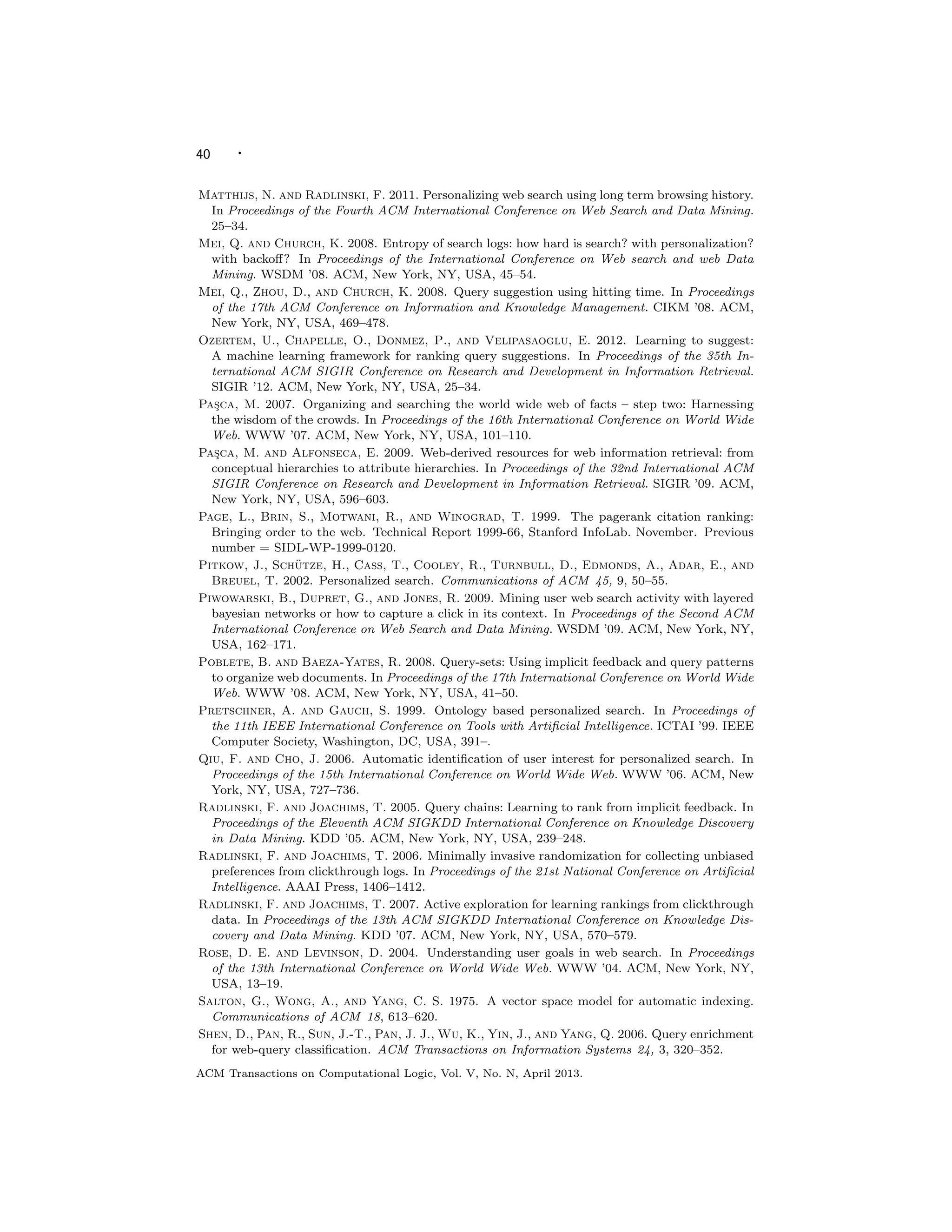 40 ·
Matthijs, N. and Radlinski, F. 2011. Personalizing web search using long term browsing history.
In Proceedings of the Fourth ACM International Conference on Web Search and Data Mining.
25–34.
Mei, Q. and Church, K. 2008. Entropy of search logs: how hard is search? with personalization?
with backoﬀ? In Proceedings of the International Conference on Web search and web Data
Mining. WSDM ’08. ACM, New York, NY, USA, 45–54.
Mei, Q., Zhou, D., and Church, K. 2008. Query suggestion using hitting time. In Proceedings
of the 17th ACM Conference on Information and Knowledge Management. CIKM ’08. ACM,
New York, NY, USA, 469–478.
Ozertem, U., Chapelle, O., Donmez, P., and Velipasaoglu, E. 2012. Learning to suggest:
A machine learning framework for ranking query suggestions. In Proceedings of the 35th In-
ternational ACM SIGIR Conference on Research and Development in Information Retrieval.
SIGIR ’12. ACM, New York, NY, USA, 25–34.
Pas¸ca, M. 2007. Organizing and searching the world wide web of facts – step two: Harnessing
the wisdom of the crowds. In Proceedings of the 16th International Conference on World Wide
Web. WWW ’07. ACM, New York, NY, USA, 101–110.
Pas¸ca, M. and Alfonseca, E. 2009. Web-derived resources for web information retrieval: from
conceptual hierarchies to attribute hierarchies. In Proceedings of the 32nd International ACM
SIGIR Conference on Research and Development in Information Retrieval. SIGIR ’09. ACM,
New York, NY, USA, 596–603.
Page, L., Brin, S., Motwani, R., and Winograd, T. 1999. The pagerank citation ranking:
Bringing order to the web. Technical Report 1999-66, Stanford InfoLab. November. Previous
number = SIDL-WP-1999-0120.
Pitkow, J., Sch¨utze, H., Cass, T., Cooley, R., Turnbull, D., Edmonds, A., Adar, E., and
Breuel, T. 2002. Personalized search. Communications of ACM 45, 9, 50–55.
Piwowarski, B., Dupret, G., and Jones, R. 2009. Mining user web search activity with layered
bayesian networks or how to capture a click in its context. In Proceedings of the Second ACM
International Conference on Web Search and Data Mining. WSDM ’09. ACM, New York, NY,
USA, 162–171.
Poblete, B. and Baeza-Yates, R. 2008. Query-sets: Using implicit feedback and query patterns
to organize web documents. In Proceedings of the 17th International Conference on World Wide
Web. WWW ’08. ACM, New York, NY, USA, 41–50.
Pretschner, A. and Gauch, S. 1999. Ontology based personalized search. In Proceedings of
the 11th IEEE International Conference on Tools with Artiﬁcial Intelligence. ICTAI ’99. IEEE
Computer Society, Washington, DC, USA, 391–.
Qiu, F. and Cho, J. 2006. Automatic identiﬁcation of user interest for personalized search. In
Proceedings of the 15th International Conference on World Wide Web. WWW ’06. ACM, New
York, NY, USA, 727–736.
Radlinski, F. and Joachims, T. 2005. Query chains: Learning to rank from implicit feedback. In
Proceedings of the Eleventh ACM SIGKDD International Conference on Knowledge Discovery
in Data Mining. KDD ’05. ACM, New York, NY, USA, 239–248.
Radlinski, F. and Joachims, T. 2006. Minimally invasive randomization for collecting unbiased
preferences from clickthrough logs. In Proceedings of the 21st National Conference on Artiﬁcial
Intelligence. AAAI Press, 1406–1412.
Radlinski, F. and Joachims, T. 2007. Active exploration for learning rankings from clickthrough
data. In Proceedings of the 13th ACM SIGKDD International Conference on Knowledge Dis-
covery and Data Mining. KDD ’07. ACM, New York, NY, USA, 570–579.
Rose, D. E. and Levinson, D. 2004. Understanding user goals in web search. In Proceedings
of the 13th International Conference on World Wide Web. WWW ’04. ACM, New York, NY,
USA, 13–19.
Salton, G., Wong, A., and Yang, C. S. 1975. A vector space model for automatic indexing.
Communications of ACM 18, 613–620.
Shen, D., Pan, R., Sun, J.-T., Pan, J. J., Wu, K., Yin, J., and Yang, Q. 2006. Query enrichment
for web-query classiﬁcation. ACM Transactions on Information Systems 24, 3, 320–352.
ACM Transactions on Computational Logic, Vol. V, No. N, April 2013.
 