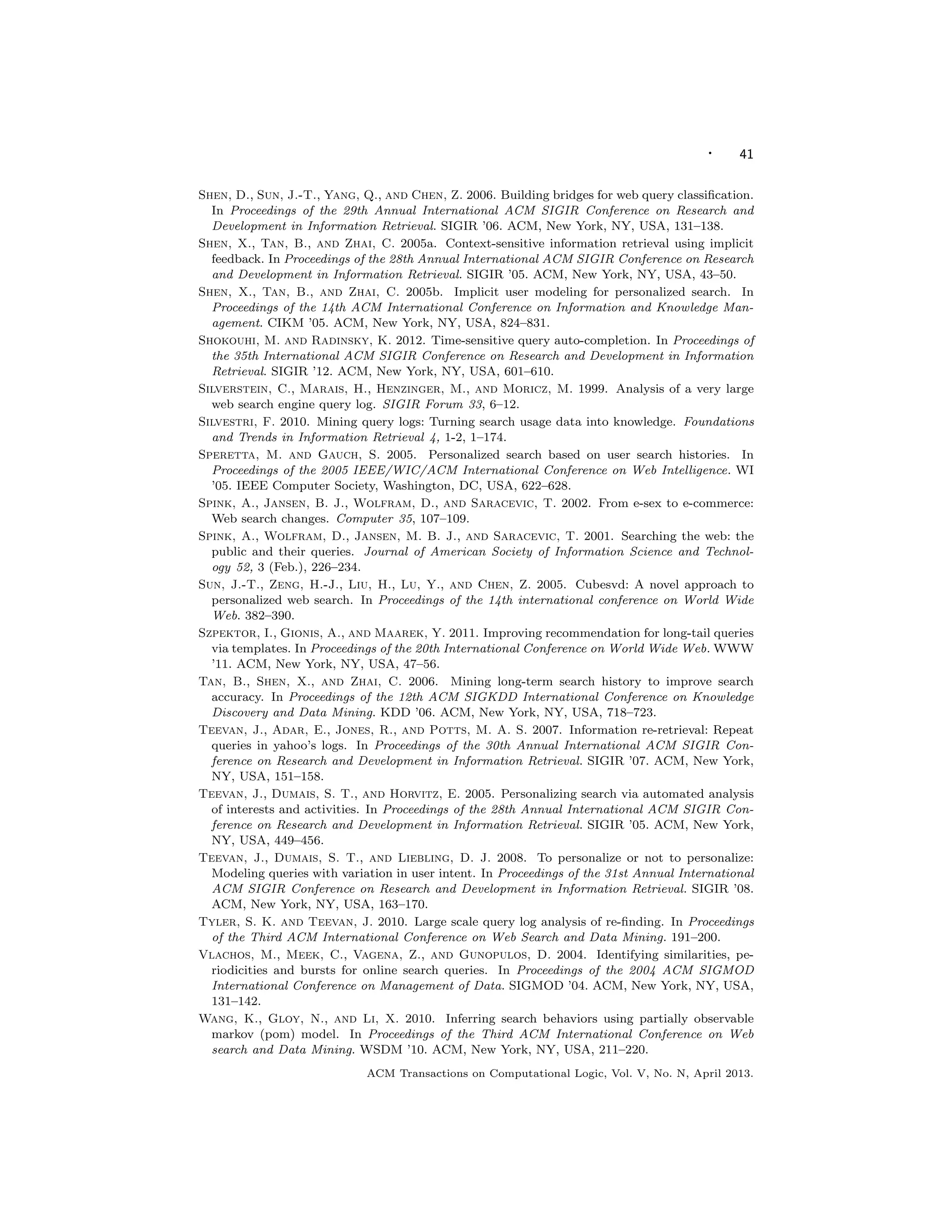 · 41
Shen, D., Sun, J.-T., Yang, Q., and Chen, Z. 2006. Building bridges for web query classiﬁcation.
In Proceedings of the 29th Annual International ACM SIGIR Conference on Research and
Development in Information Retrieval. SIGIR ’06. ACM, New York, NY, USA, 131–138.
Shen, X., Tan, B., and Zhai, C. 2005a. Context-sensitive information retrieval using implicit
feedback. In Proceedings of the 28th Annual International ACM SIGIR Conference on Research
and Development in Information Retrieval. SIGIR ’05. ACM, New York, NY, USA, 43–50.
Shen, X., Tan, B., and Zhai, C. 2005b. Implicit user modeling for personalized search. In
Proceedings of the 14th ACM International Conference on Information and Knowledge Man-
agement. CIKM ’05. ACM, New York, NY, USA, 824–831.
Shokouhi, M. and Radinsky, K. 2012. Time-sensitive query auto-completion. In Proceedings of
the 35th International ACM SIGIR Conference on Research and Development in Information
Retrieval. SIGIR ’12. ACM, New York, NY, USA, 601–610.
Silverstein, C., Marais, H., Henzinger, M., and Moricz, M. 1999. Analysis of a very large
web search engine query log. SIGIR Forum 33, 6–12.
Silvestri, F. 2010. Mining query logs: Turning search usage data into knowledge. Foundations
and Trends in Information Retrieval 4, 1-2, 1–174.
Speretta, M. and Gauch, S. 2005. Personalized search based on user search histories. In
Proceedings of the 2005 IEEE/WIC/ACM International Conference on Web Intelligence. WI
’05. IEEE Computer Society, Washington, DC, USA, 622–628.
Spink, A., Jansen, B. J., Wolfram, D., and Saracevic, T. 2002. From e-sex to e-commerce:
Web search changes. Computer 35, 107–109.
Spink, A., Wolfram, D., Jansen, M. B. J., and Saracevic, T. 2001. Searching the web: the
public and their queries. Journal of American Society of Information Science and Technol-
ogy 52, 3 (Feb.), 226–234.
Sun, J.-T., Zeng, H.-J., Liu, H., Lu, Y., and Chen, Z. 2005. Cubesvd: A novel approach to
personalized web search. In Proceedings of the 14th international conference on World Wide
Web. 382–390.
Szpektor, I., Gionis, A., and Maarek, Y. 2011. Improving recommendation for long-tail queries
via templates. In Proceedings of the 20th International Conference on World Wide Web. WWW
’11. ACM, New York, NY, USA, 47–56.
Tan, B., Shen, X., and Zhai, C. 2006. Mining long-term search history to improve search
accuracy. In Proceedings of the 12th ACM SIGKDD International Conference on Knowledge
Discovery and Data Mining. KDD ’06. ACM, New York, NY, USA, 718–723.
Teevan, J., Adar, E., Jones, R., and Potts, M. A. S. 2007. Information re-retrieval: Repeat
queries in yahoo’s logs. In Proceedings of the 30th Annual International ACM SIGIR Con-
ference on Research and Development in Information Retrieval. SIGIR ’07. ACM, New York,
NY, USA, 151–158.
Teevan, J., Dumais, S. T., and Horvitz, E. 2005. Personalizing search via automated analysis
of interests and activities. In Proceedings of the 28th Annual International ACM SIGIR Con-
ference on Research and Development in Information Retrieval. SIGIR ’05. ACM, New York,
NY, USA, 449–456.
Teevan, J., Dumais, S. T., and Liebling, D. J. 2008. To personalize or not to personalize:
Modeling queries with variation in user intent. In Proceedings of the 31st Annual International
ACM SIGIR Conference on Research and Development in Information Retrieval. SIGIR ’08.
ACM, New York, NY, USA, 163–170.
Tyler, S. K. and Teevan, J. 2010. Large scale query log analysis of re-ﬁnding. In Proceedings
of the Third ACM International Conference on Web Search and Data Mining. 191–200.
Vlachos, M., Meek, C., Vagena, Z., and Gunopulos, D. 2004. Identifying similarities, pe-
riodicities and bursts for online search queries. In Proceedings of the 2004 ACM SIGMOD
International Conference on Management of Data. SIGMOD ’04. ACM, New York, NY, USA,
131–142.
Wang, K., Gloy, N., and Li, X. 2010. Inferring search behaviors using partially observable
markov (pom) model. In Proceedings of the Third ACM International Conference on Web
search and Data Mining. WSDM ’10. ACM, New York, NY, USA, 211–220.
ACM Transactions on Computational Logic, Vol. V, No. N, April 2013.
 