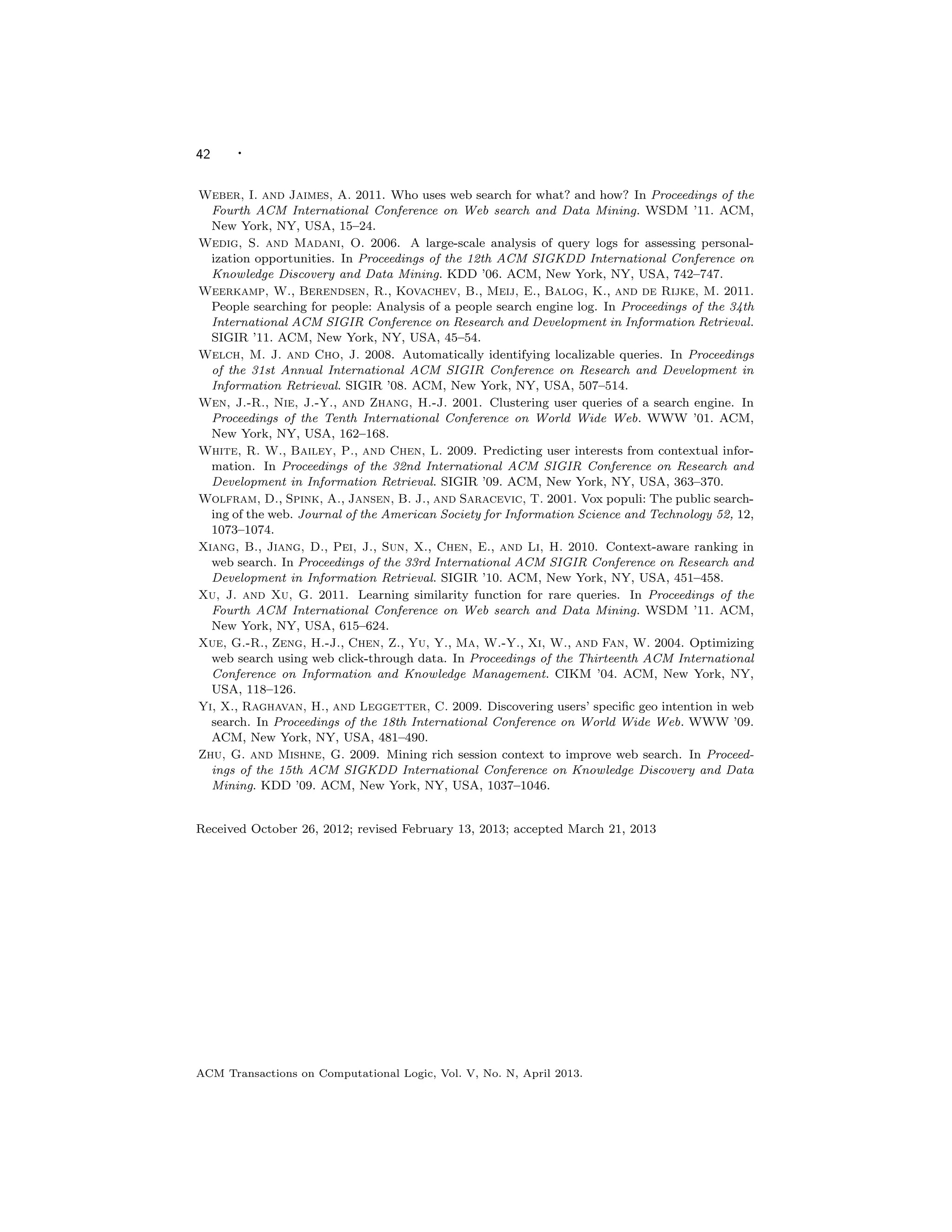 42 ·
Weber, I. and Jaimes, A. 2011. Who uses web search for what? and how? In Proceedings of the
Fourth ACM International Conference on Web search and Data Mining. WSDM ’11. ACM,
New York, NY, USA, 15–24.
Wedig, S. and Madani, O. 2006. A large-scale analysis of query logs for assessing personal-
ization opportunities. In Proceedings of the 12th ACM SIGKDD International Conference on
Knowledge Discovery and Data Mining. KDD ’06. ACM, New York, NY, USA, 742–747.
Weerkamp, W., Berendsen, R., Kovachev, B., Meij, E., Balog, K., and de Rijke, M. 2011.
People searching for people: Analysis of a people search engine log. In Proceedings of the 34th
International ACM SIGIR Conference on Research and Development in Information Retrieval.
SIGIR ’11. ACM, New York, NY, USA, 45–54.
Welch, M. J. and Cho, J. 2008. Automatically identifying localizable queries. In Proceedings
of the 31st Annual International ACM SIGIR Conference on Research and Development in
Information Retrieval. SIGIR ’08. ACM, New York, NY, USA, 507–514.
Wen, J.-R., Nie, J.-Y., and Zhang, H.-J. 2001. Clustering user queries of a search engine. In
Proceedings of the Tenth International Conference on World Wide Web. WWW ’01. ACM,
New York, NY, USA, 162–168.
White, R. W., Bailey, P., and Chen, L. 2009. Predicting user interests from contextual infor-
mation. In Proceedings of the 32nd International ACM SIGIR Conference on Research and
Development in Information Retrieval. SIGIR ’09. ACM, New York, NY, USA, 363–370.
Wolfram, D., Spink, A., Jansen, B. J., and Saracevic, T. 2001. Vox populi: The public search-
ing of the web. Journal of the American Society for Information Science and Technology 52, 12,
1073–1074.
Xiang, B., Jiang, D., Pei, J., Sun, X., Chen, E., and Li, H. 2010. Context-aware ranking in
web search. In Proceedings of the 33rd International ACM SIGIR Conference on Research and
Development in Information Retrieval. SIGIR ’10. ACM, New York, NY, USA, 451–458.
Xu, J. and Xu, G. 2011. Learning similarity function for rare queries. In Proceedings of the
Fourth ACM International Conference on Web search and Data Mining. WSDM ’11. ACM,
New York, NY, USA, 615–624.
Xue, G.-R., Zeng, H.-J., Chen, Z., Yu, Y., Ma, W.-Y., Xi, W., and Fan, W. 2004. Optimizing
web search using web click-through data. In Proceedings of the Thirteenth ACM International
Conference on Information and Knowledge Management. CIKM ’04. ACM, New York, NY,
USA, 118–126.
Yi, X., Raghavan, H., and Leggetter, C. 2009. Discovering users’ speciﬁc geo intention in web
search. In Proceedings of the 18th International Conference on World Wide Web. WWW ’09.
ACM, New York, NY, USA, 481–490.
Zhu, G. and Mishne, G. 2009. Mining rich session context to improve web search. In Proceed-
ings of the 15th ACM SIGKDD International Conference on Knowledge Discovery and Data
Mining. KDD ’09. ACM, New York, NY, USA, 1037–1046.
Received October 26, 2012; revised February 13, 2013; accepted March 21, 2013
ACM Transactions on Computational Logic, Vol. V, No. N, April 2013.
 