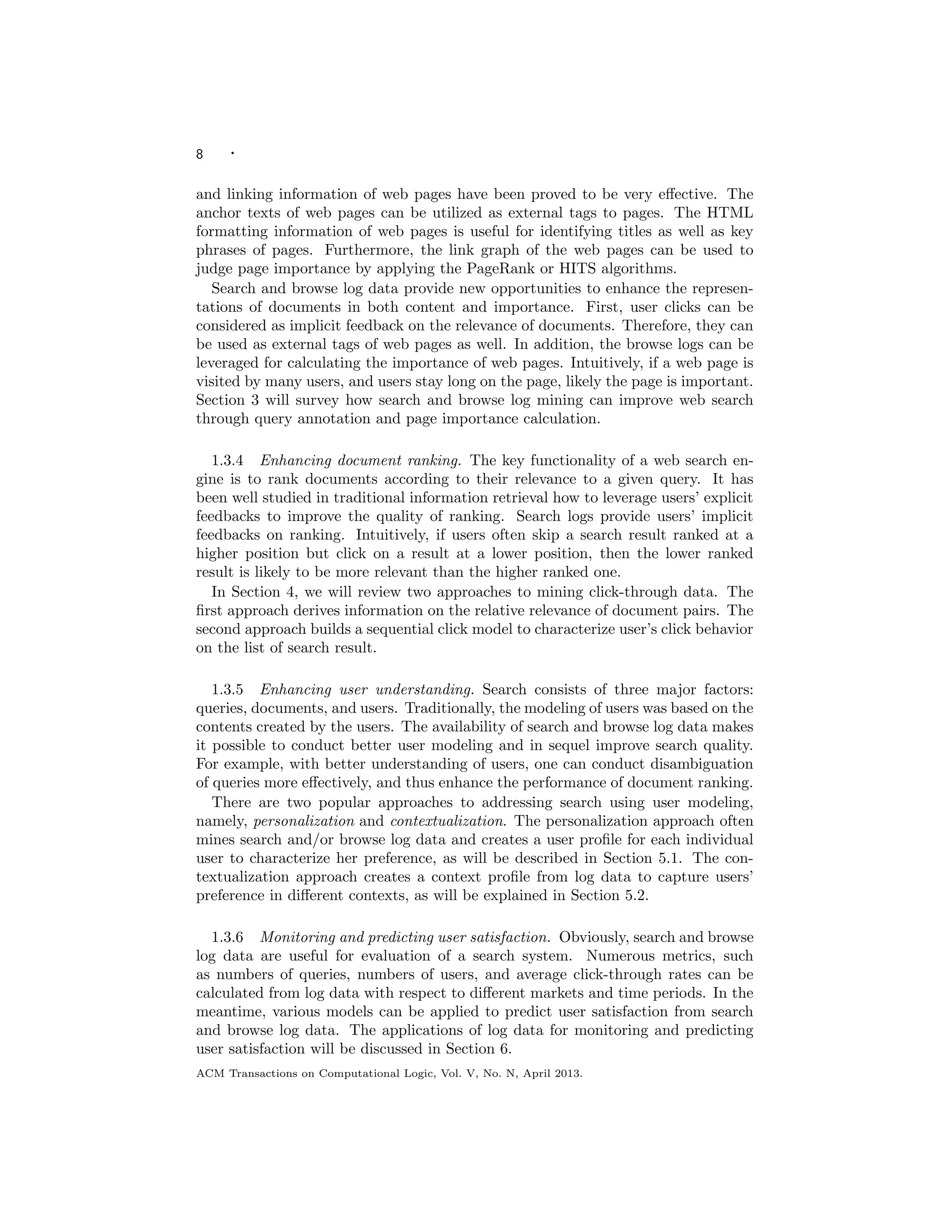 8 ·
and linking information of web pages have been proved to be very eﬀective. The
anchor texts of web pages can be utilized as external tags to pages. The HTML
formatting information of web pages is useful for identifying titles as well as key
phrases of pages. Furthermore, the link graph of the web pages can be used to
judge page importance by applying the PageRank or HITS algorithms.
Search and browse log data provide new opportunities to enhance the represen-
tations of documents in both content and importance. First, user clicks can be
considered as implicit feedback on the relevance of documents. Therefore, they can
be used as external tags of web pages as well. In addition, the browse logs can be
leveraged for calculating the importance of web pages. Intuitively, if a web page is
visited by many users, and users stay long on the page, likely the page is important.
Section 3 will survey how search and browse log mining can improve web search
through query annotation and page importance calculation.
1.3.4 Enhancing document ranking. The key functionality of a web search en-
gine is to rank documents according to their relevance to a given query. It has
been well studied in traditional information retrieval how to leverage users’ explicit
feedbacks to improve the quality of ranking. Search logs provide users’ implicit
feedbacks on ranking. Intuitively, if users often skip a search result ranked at a
higher position but click on a result at a lower position, then the lower ranked
result is likely to be more relevant than the higher ranked one.
In Section 4, we will review two approaches to mining click-through data. The
ﬁrst approach derives information on the relative relevance of document pairs. The
second approach builds a sequential click model to characterize user’s click behavior
on the list of search result.
1.3.5 Enhancing user understanding. Search consists of three major factors:
queries, documents, and users. Traditionally, the modeling of users was based on the
contents created by the users. The availability of search and browse log data makes
it possible to conduct better user modeling and in sequel improve search quality.
For example, with better understanding of users, one can conduct disambiguation
of queries more eﬀectively, and thus enhance the performance of document ranking.
There are two popular approaches to addressing search using user modeling,
namely, personalization and contextualization. The personalization approach often
mines search and/or browse log data and creates a user proﬁle for each individual
user to characterize her preference, as will be described in Section 5.1. The con-
textualization approach creates a context proﬁle from log data to capture users’
preference in diﬀerent contexts, as will be explained in Section 5.2.
1.3.6 Monitoring and predicting user satisfaction. Obviously, search and browse
log data are useful for evaluation of a search system. Numerous metrics, such
as numbers of queries, numbers of users, and average click-through rates can be
calculated from log data with respect to diﬀerent markets and time periods. In the
meantime, various models can be applied to predict user satisfaction from search
and browse log data. The applications of log data for monitoring and predicting
user satisfaction will be discussed in Section 6.
ACM Transactions on Computational Logic, Vol. V, No. N, April 2013.
 