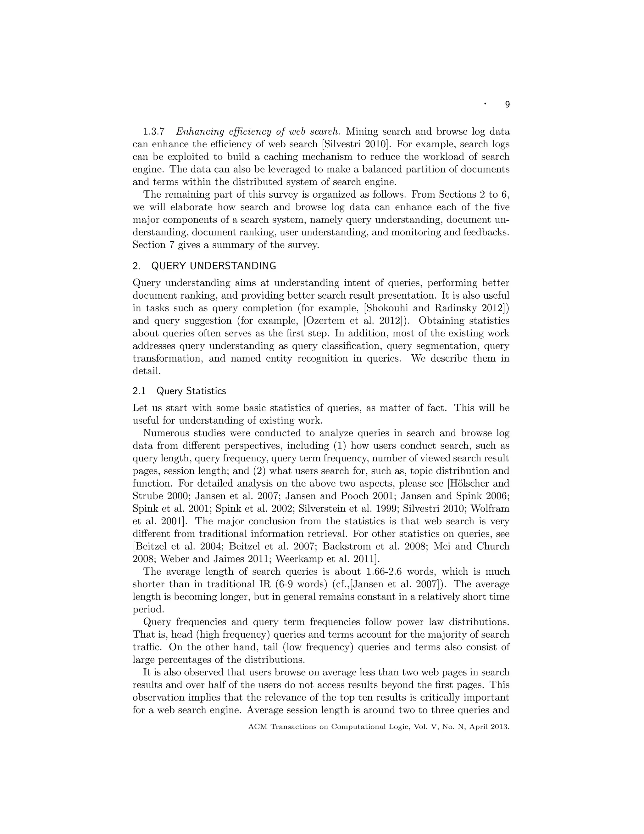 · 9
1.3.7 Enhancing eﬃciency of web search. Mining search and browse log data
can enhance the eﬃciency of web search [Silvestri 2010]. For example, search logs
can be exploited to build a caching mechanism to reduce the workload of search
engine. The data can also be leveraged to make a balanced partition of documents
and terms within the distributed system of search engine.
The remaining part of this survey is organized as follows. From Sections 2 to 6,
we will elaborate how search and browse log data can enhance each of the ﬁve
major components of a search system, namely query understanding, document un-
derstanding, document ranking, user understanding, and monitoring and feedbacks.
Section 7 gives a summary of the survey.
2. QUERY UNDERSTANDING
Query understanding aims at understanding intent of queries, performing better
document ranking, and providing better search result presentation. It is also useful
in tasks such as query completion (for example, [Shokouhi and Radinsky 2012])
and query suggestion (for example, [Ozertem et al. 2012]). Obtaining statistics
about queries often serves as the ﬁrst step. In addition, most of the existing work
addresses query understanding as query classiﬁcation, query segmentation, query
transformation, and named entity recognition in queries. We describe them in
detail.
2.1 Query Statistics
Let us start with some basic statistics of queries, as matter of fact. This will be
useful for understanding of existing work.
Numerous studies were conducted to analyze queries in search and browse log
data from diﬀerent perspectives, including (1) how users conduct search, such as
query length, query frequency, query term frequency, number of viewed search result
pages, session length; and (2) what users search for, such as, topic distribution and
function. For detailed analysis on the above two aspects, please see [H¨olscher and
Strube 2000; Jansen et al. 2007; Jansen and Pooch 2001; Jansen and Spink 2006;
Spink et al. 2001; Spink et al. 2002; Silverstein et al. 1999; Silvestri 2010; Wolfram
et al. 2001]. The major conclusion from the statistics is that web search is very
diﬀerent from traditional information retrieval. For other statistics on queries, see
[Beitzel et al. 2004; Beitzel et al. 2007; Backstrom et al. 2008; Mei and Church
2008; Weber and Jaimes 2011; Weerkamp et al. 2011].
The average length of search queries is about 1.66-2.6 words, which is much
shorter than in traditional IR (6-9 words) (cf.,[Jansen et al. 2007]). The average
length is becoming longer, but in general remains constant in a relatively short time
period.
Query frequencies and query term frequencies follow power law distributions.
That is, head (high frequency) queries and terms account for the majority of search
traﬃc. On the other hand, tail (low frequency) queries and terms also consist of
large percentages of the distributions.
It is also observed that users browse on average less than two web pages in search
results and over half of the users do not access results beyond the ﬁrst pages. This
observation implies that the relevance of the top ten results is critically important
for a web search engine. Average session length is around two to three queries and
ACM Transactions on Computational Logic, Vol. V, No. N, April 2013.
 