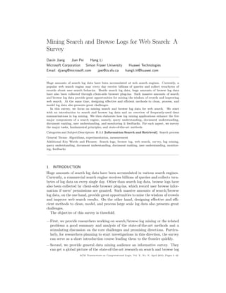 Mining Search and Browse Logs for Web Search: A
Survey
Daxin Jiang Jian Pei Hang Li
Microsoft Corporation Simon Fraser University Huawei Technologies
Email: djiang@microsoft.com jpei@cs.sfu.ca hangli.hl@huawei.com
Huge amounts of search log data have been accumulated at web search engines. Currently, a
popular web search engine may every day receive billions of queries and collect tera-bytes of
records about user search behavior. Beside search log data, huge amounts of browse log data
have also been collected through client-side browser plug-ins. Such massive amounts of search
and browse log data provide great opportunities for mining the wisdom of crowds and improving
web search. At the same time, designing eﬀective and eﬃcient methods to clean, process, and
model log data also presents great challenges.
In this survey, we focus on mining search and browse log data for web search. We start
with an introduction to search and browse log data and an overview of frequently-used data
summarizations in log mining. We then elaborate how log mining applications enhance the ﬁve
major components of a search engine, namely, query understanding, document understanding,
document ranking, user understanding, and monitoring & feedbacks. For each aspect, we survey
the major tasks, fundamental principles, and state-of-the-art methods.
Categories and Subject Descriptors: H.3.3 [Information Search and Retrieval]: Search process
General Terms: Algorithms, experimentation, measurement
Additional Key Words and Phrases: Search logs, browse log, web search, survey, log mining,
query understanding, document understanding, document ranking, user understanding, monitor-
ing, feedbacks
1. INTRODUCTION
Huge amounts of search log data have been accumulated in various search engines.
Currently, a commercial search engine receives billions of queries and collects tera-
bytes of log data on every single day. Other than search log data, browse logs have
also been collected by client-side browser plug-ins, which record user browse infor-
mation if users’ permissions are granted. Such massive amounts of search/browse
log data, on the one hand, provide great opportunities to mine the wisdom of crowds
and improve web search results. On the other hand, designing eﬀective and eﬃ-
cient methods to clean, model, and process large scale log data also presents great
challenges.
The objective of this survey is threefold.
—First, we provide researchers working on search/browse log mining or the related
problems a good summary and analysis of the state-of-the-art methods and a
stimulating discussion on the core challenges and promising directions. Particu-
larly, for researchers planning to start investigations in this direction, the survey
can serve as a short introduction course leading them to the frontier quickly.
—Second, we provide general data mining audience an informative survey. They
can get a global picture of the state-of-the-art research on search and browse log
ACM Transactions on Computational Logic, Vol. V, No. N, April 2013, Pages 1–42.
 