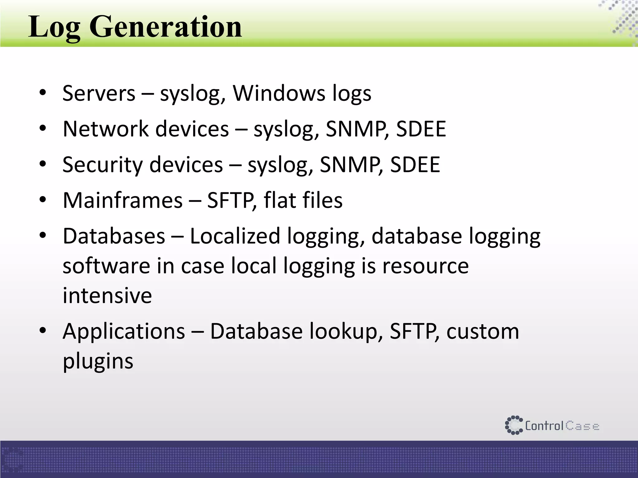 Log Generation
• Servers – syslog, Windows logs
• Network devices – syslog, SNMP, SDEE
• Security devices – syslog, SNMP, SDEE
• Mainframes – SFTP, flat files
• Databases – Localized logging, database logging
software in case local logging is resource
intensive
• Applications – Database lookup, SFTP, custom
plugins
 