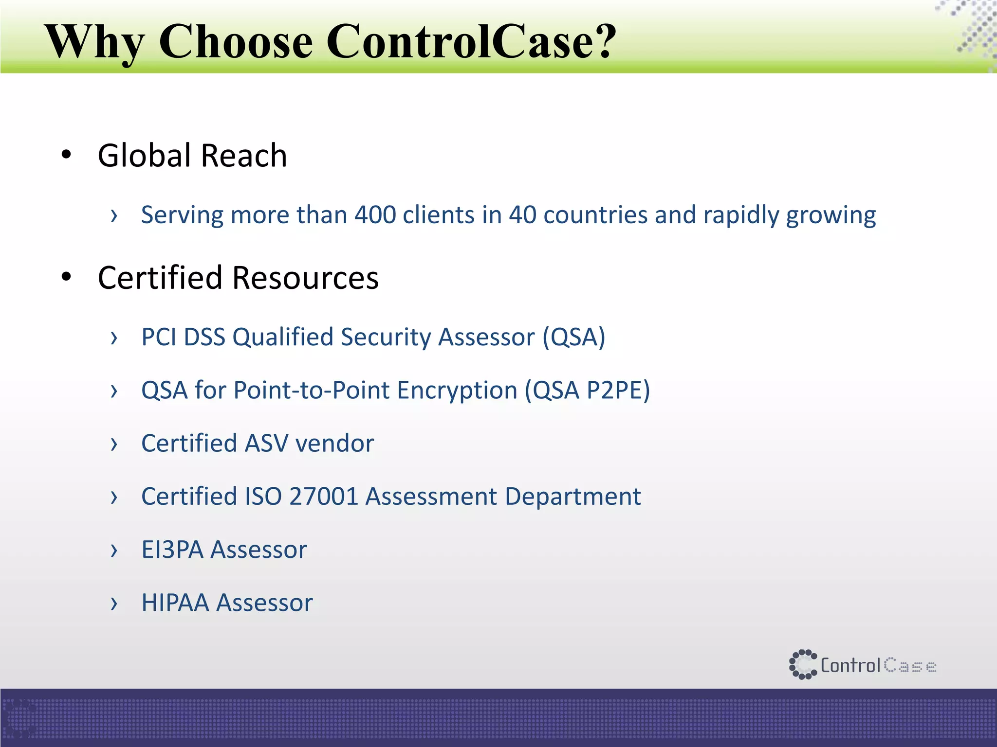 Why Choose ControlCase?
• Global Reach
› Serving more than 400 clients in 40 countries and rapidly growing
• Certified Resources
› PCI DSS Qualified Security Assessor (QSA)
› QSA for Point-to-Point Encryption (QSA P2PE)
› Certified ASV vendor
› Certified ISO 27001 Assessment Department
› EI3PA Assessor
› HIPAA Assessor
 