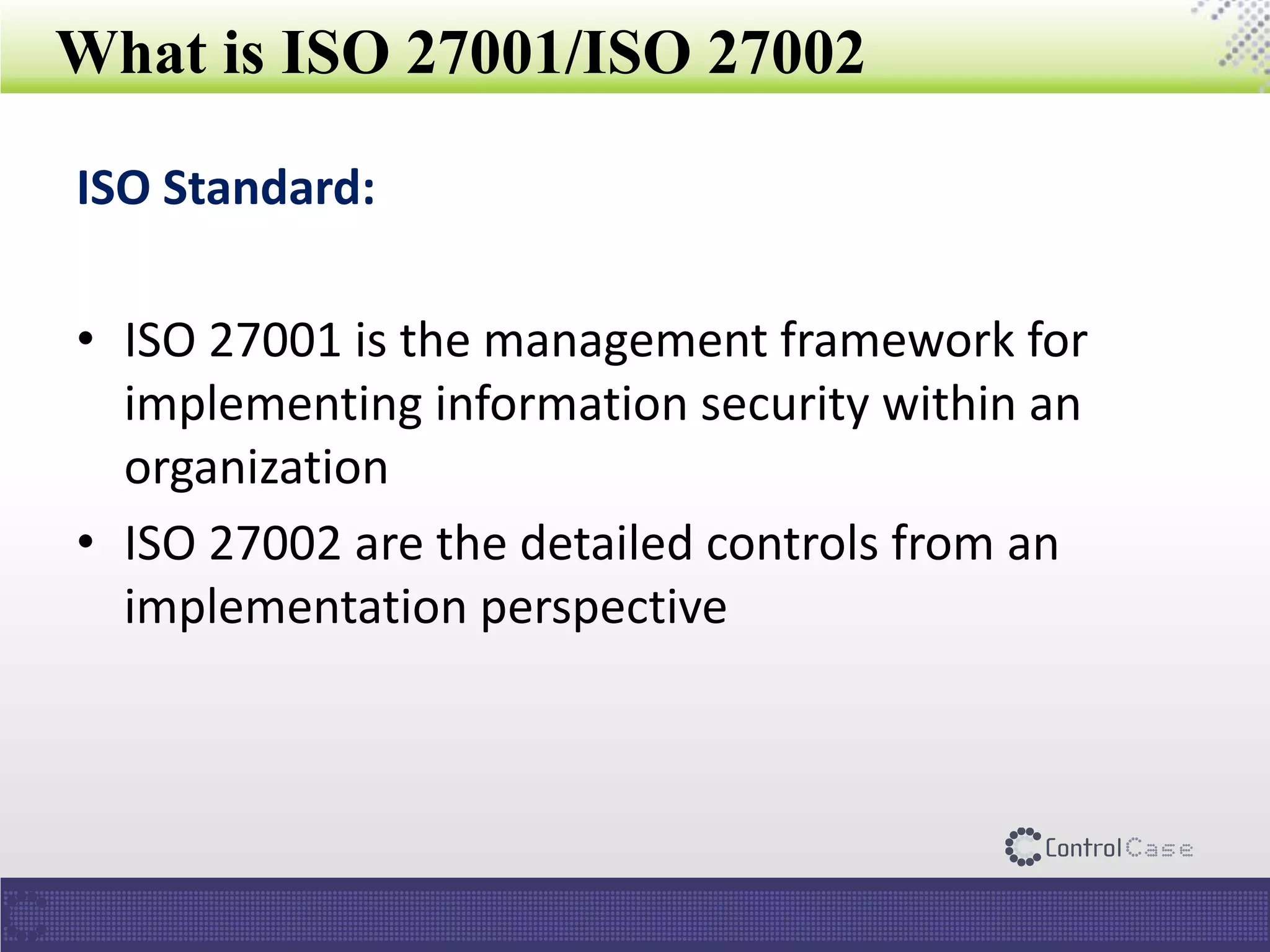 What is ISO 27001/ISO 27002
ISO Standard:
• ISO 27001 is the management framework for
implementing information security within an
organization
• ISO 27002 are the detailed controls from an
implementation perspective
 