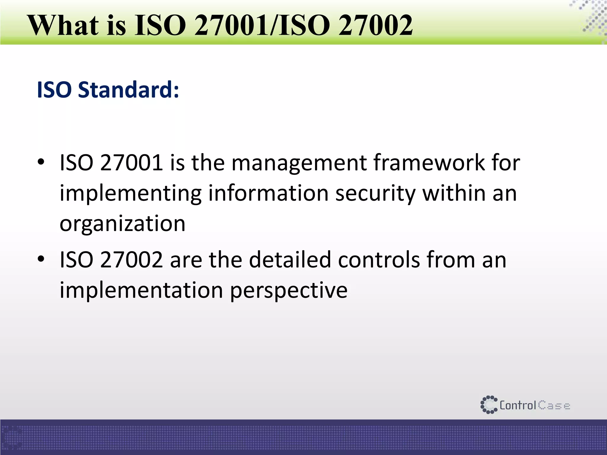 What is ISO 27001/ISO 27002
ISO Standard:
• ISO 27001 is the management framework for
implementing information security within an
organization
• ISO 27002 are the detailed controls from an
implementation perspective
 