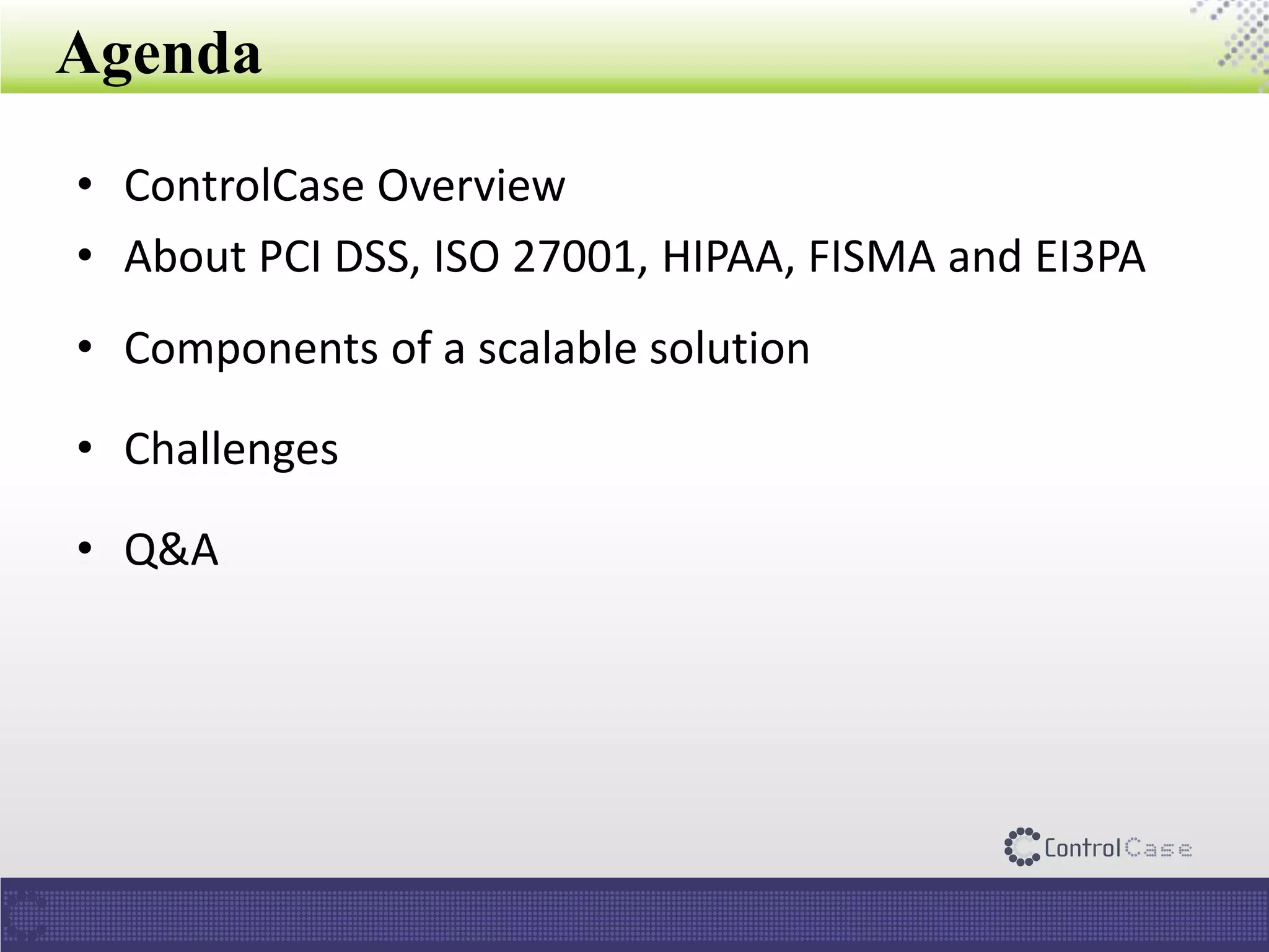 Agenda
• ControlCase Overview
• About PCI DSS, ISO 27001, HIPAA, FISMA and EI3PA
• Components of a scalable solution
• Challenges
• Q&A
 