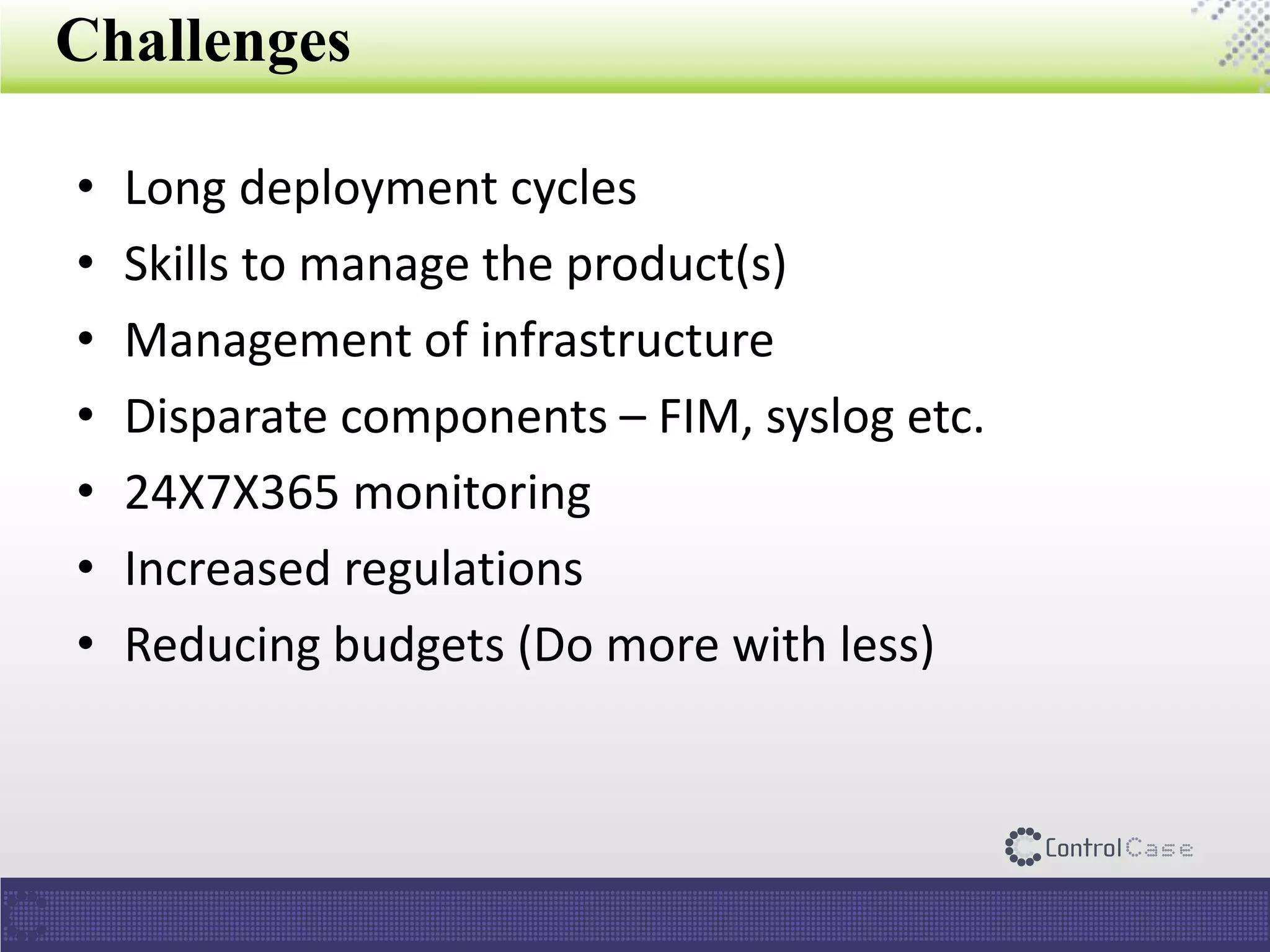 Challenges
• Long deployment cycles
• Skills to manage the product(s)
• Management of infrastructure
• Disparate components – FIM, syslog etc.
• 24X7X365 monitoring
• Increased regulations
• Reducing budgets (Do more with less)
 