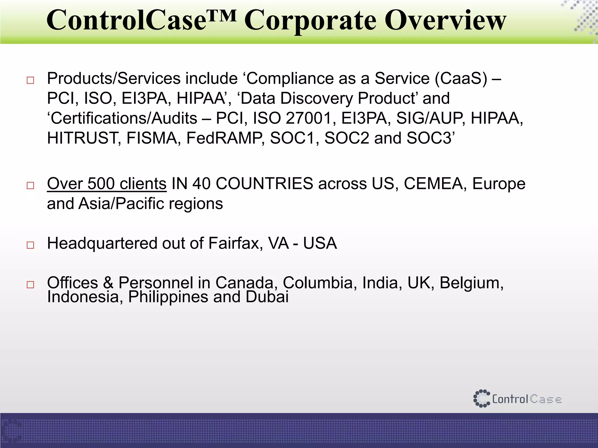 ControlCase™ Corporate Overview
 Products/Services include ‘Compliance as a Service (CaaS) –
PCI, ISO, EI3PA, HIPAA’, ‘Data Discovery Product’ and
‘Certifications/Audits – PCI, ISO 27001, EI3PA, SIG/AUP, HIPAA,
HITRUST, FISMA, FedRAMP, SOC1, SOC2 and SOC3’
 Over 500 clients IN 40 COUNTRIES across US, CEMEA, Europe
and Asia/Pacific regions
 Headquartered out of Fairfax, VA - USA
 Offices & Personnel in Canada, Columbia, India, UK, Belgium,
Indonesia, Philippines and Dubai
 