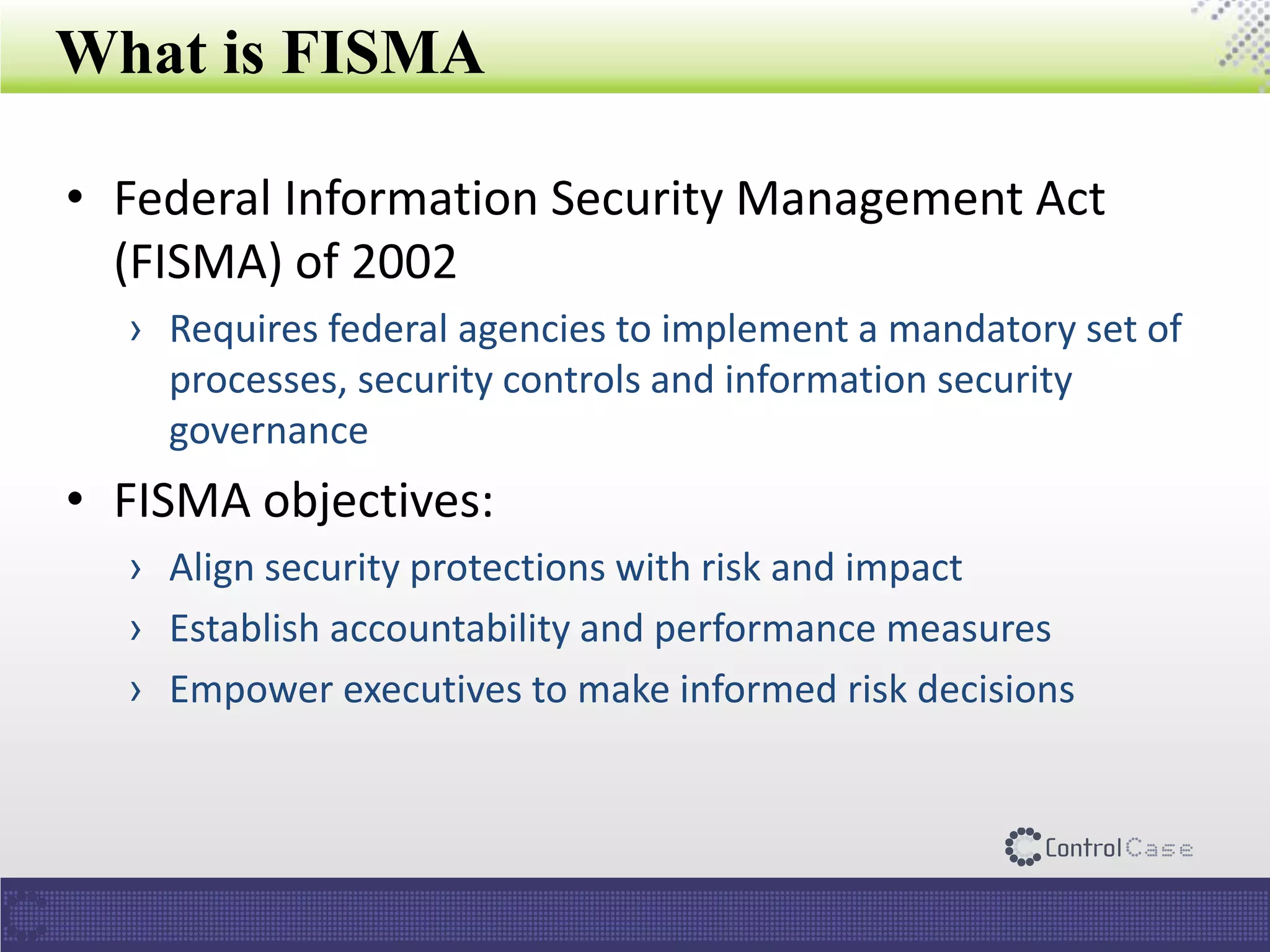 What is FISMA
• Federal Information Security Management Act
(FISMA) of 2002
› Requires federal agencies to implement a mandatory set of
processes, security controls and information security
governance
• FISMA objectives:
› Align security protections with risk and impact
› Establish accountability and performance measures
› Empower executives to make informed risk decisions
 