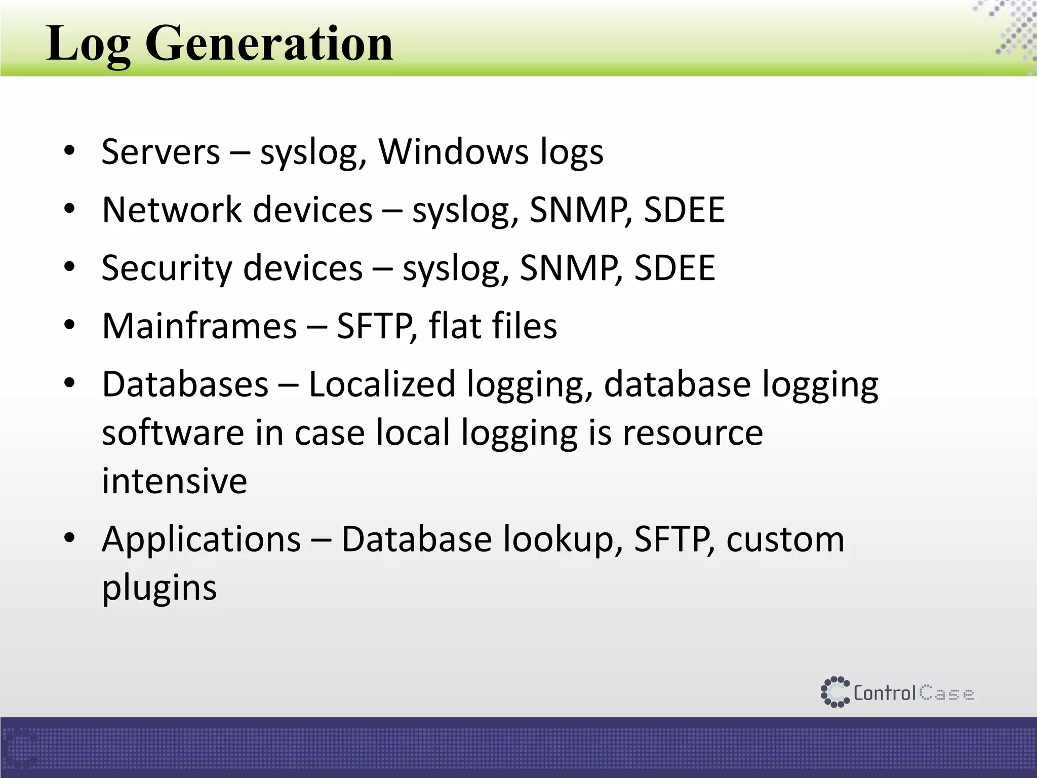 Log Generation
• Servers – syslog, Windows logs
• Network devices – syslog, SNMP, SDEE
• Security devices – syslog, SNMP, SDEE
• Mainframes – SFTP, flat files
• Databases – Localized logging, database logging
software in case local logging is resource
intensive
• Applications – Database lookup, SFTP, custom
plugins
 