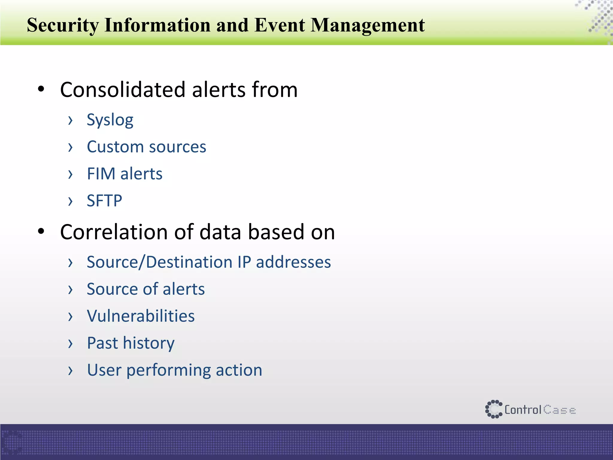 Security Information and Event Management
• Consolidated alerts from
› Syslog
› Custom sources
› FIM alerts
› SFTP
• Correlation of data based on
› Source/Destination IP addresses
› Source of alerts
› Vulnerabilities
› Past history
› User performing action
 