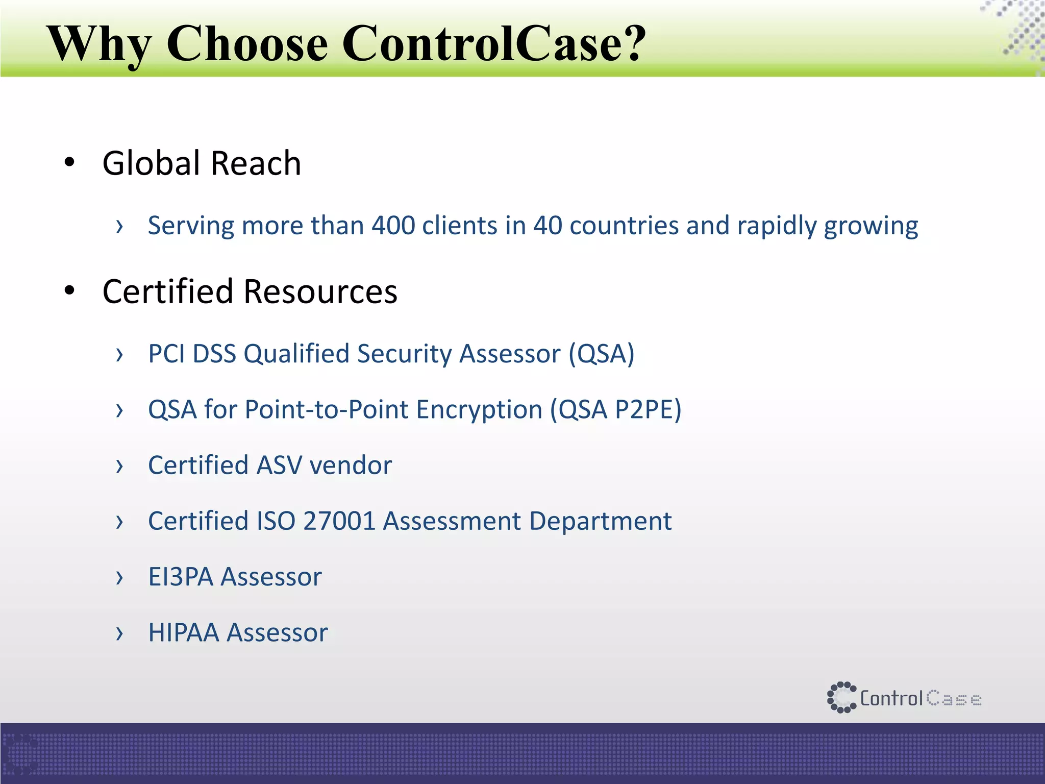 Why Choose ControlCase?
• Global Reach
› Serving more than 400 clients in 40 countries and rapidly growing
• Certified Resources
› PCI DSS Qualified Security Assessor (QSA)
› QSA for Point-to-Point Encryption (QSA P2PE)
› Certified ASV vendor
› Certified ISO 27001 Assessment Department
› EI3PA Assessor
› HIPAA Assessor
 