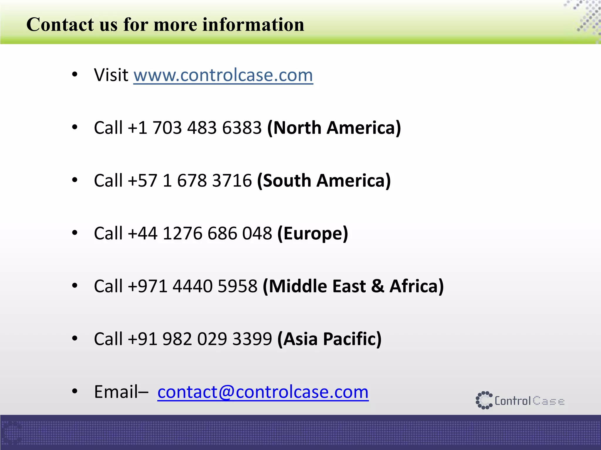 Contact us for more information
• Visit www.controlcase.com
• Call +1 703 483 6383 (North America)
• Call +57 1 678 3716 (South America)
• Call +44 1276 686 048 (Europe)
• Call +971 4440 5958 (Middle East & Africa)
• Call +91 982 029 3399 (Asia Pacific)
• Email– contact@controlcase.com
 