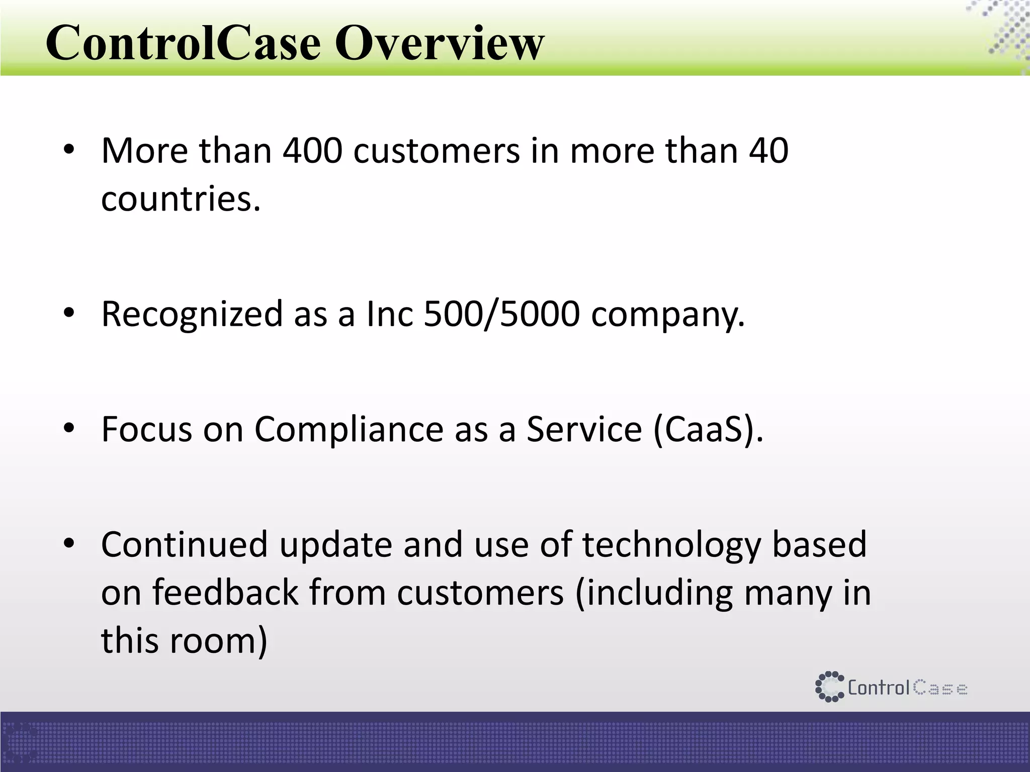 ControlCase Overview
• More than 400 customers in more than 40
countries.
• Recognized as a Inc 500/5000 company.
• Focus on Compliance as a Service (CaaS).
• Continued update and use of technology based
on feedback from customers (including many in
this room)
 