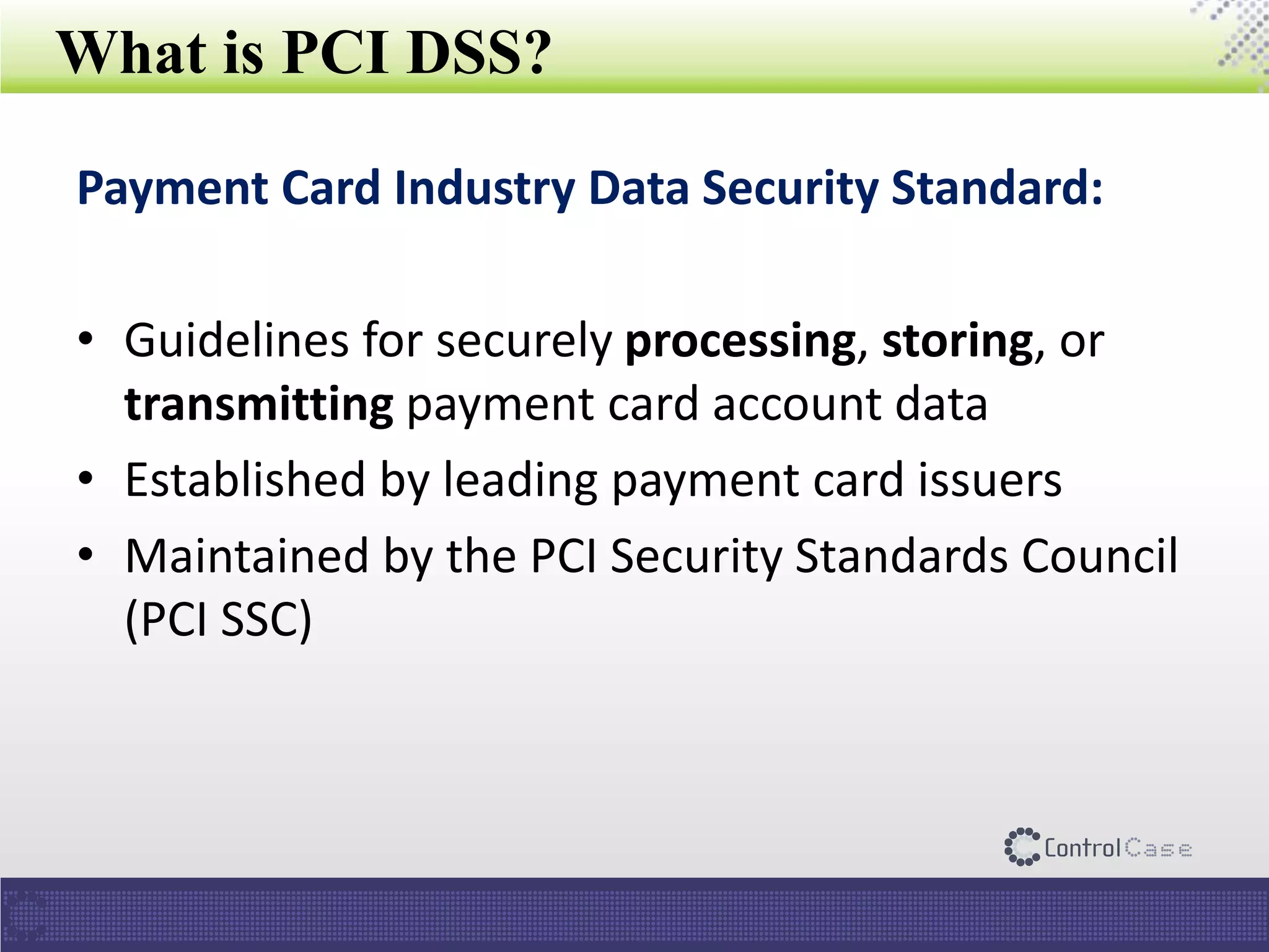 What is PCI DSS?
Payment Card Industry Data Security Standard:
• Guidelines for securely processing, storing, or
transmitting payment card account data
• Established by leading payment card issuers
• Maintained by the PCI Security Standards Council
(PCI SSC)
 