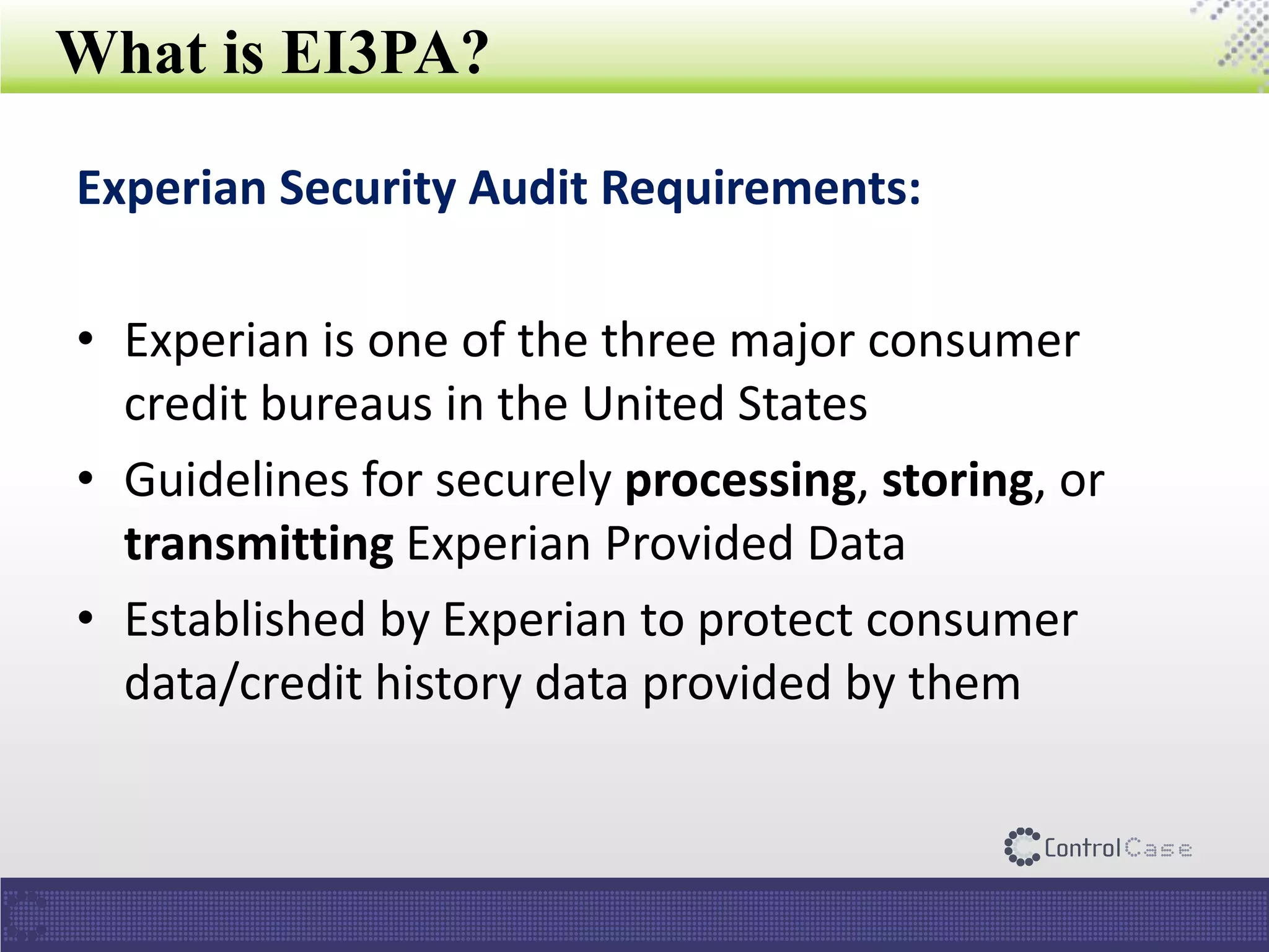 What is EI3PA?
Experian Security Audit Requirements:
• Experian is one of the three major consumer
credit bureaus in the United States
• Guidelines for securely processing, storing, or
transmitting Experian Provided Data
• Established by Experian to protect consumer
data/credit history data provided by them
 