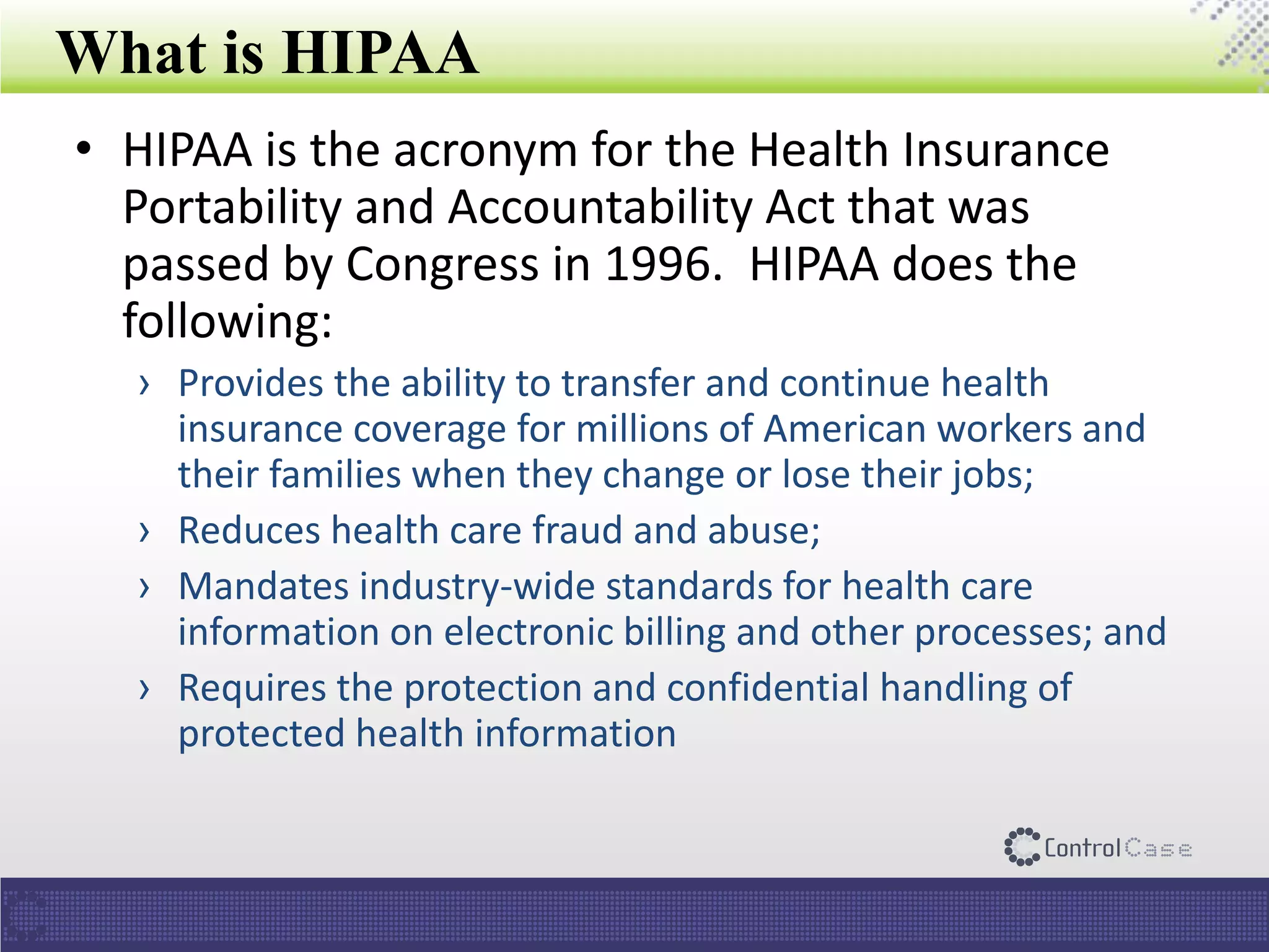 What is HIPAA
• HIPAA is the acronym for the Health Insurance
Portability and Accountability Act that was
passed by Congress in 1996. HIPAA does the
following:
› Provides the ability to transfer and continue health
insurance coverage for millions of American workers and
their families when they change or lose their jobs;
› Reduces health care fraud and abuse;
› Mandates industry-wide standards for health care
information on electronic billing and other processes; and
› Requires the protection and confidential handling of
protected health information
 