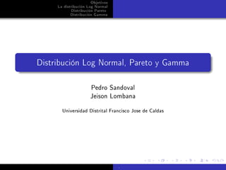 Objetivos
     La distribución Log Normal
            Distribución Pareto
            Distribución Gamma




Distribución Log Normal, Pareto y Gamma

                      Pedro Sandoval
                      Jeison Lombana
       Universidad Distrital Francisco Jose de Caldas




                                   .
 