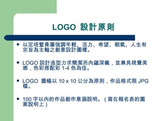 LOGO  設計原則 以定培暨青廣強調年輕、活力、希望、朝氣、人生有宗旨為主軸之創意設計圖樣。 LOGO 設計造型力求簡潔而內蘊深義，並兼具視覺美感，色彩搭配彩 1-4 色為佳。 LOGO  圖幅以 10 x 10 公分為原則，作品格式限 JPG  檔。 100 字以內的作品創作意涵說明。 ( 寫在報名表的圖案說明上 )  