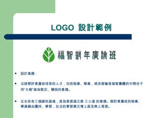 LOGO  設計範例 設計意趣： 法師期許青廣班培育的人才，包括執事、學員，將來都會是福智團體的中間份子 用”大樹”做為堅定、穩固的象徵。 左右各有三個綠色區塊，是為菩提道次第 三士道 的象徵。期許青廣班的執事、學員藉由護持、學習，在法的學習漸次增上直至無上菩提。 福智青年廣論班 