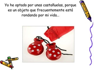Yo he optado por unas castañuelas, porque es un objeto que frecuentemente está rondando por mi vida… 