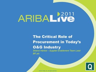 The Critical Role of Procurement in Today’s O&G Industry Sharon Harlow – Supplier Enablement Team Lead BP, plc © 2011 Ariba, Inc. All rights reserved.  