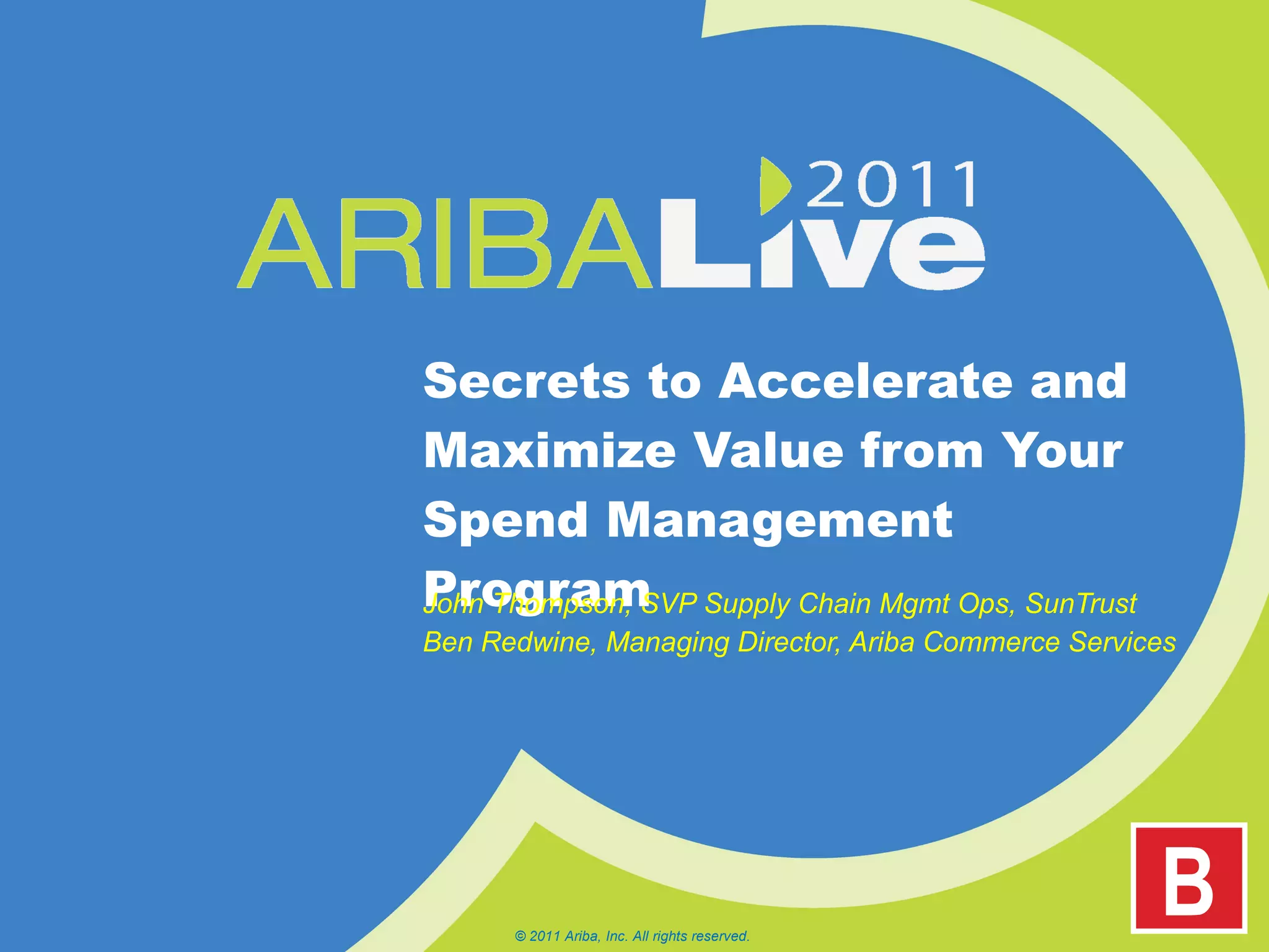 Secrets to Accelerate and Maximize Value from Your Spend Management Program John Thompson, SVP Supply Chain Mgmt Ops, SunTrust Ben Redwine, Managing Director, Ariba Commerce Services © 2011 Ariba, Inc. All rights reserved.  