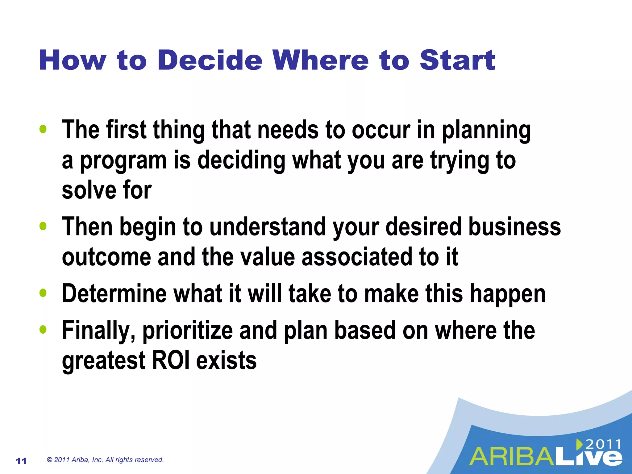 How to Decide Where to Start The first thing that needs to occur in planning  a program is deciding what you are trying to  solve for Then begin to understand your desired business outcome and the value associated to it Determine what it will take to make this happen Finally, prioritize and plan based on where the greatest ROI exists © 2011 Ariba, Inc. All rights reserved.  