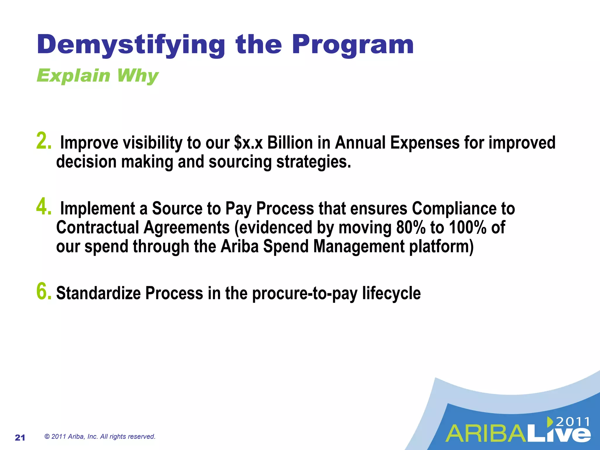 Demystifying the Program Explain Why Improve visibility to our $x.x Billion in Annual Expenses for improved decision making and sourcing strategies.  Implement a Source to Pay Process that ensures Compliance to Contractual Agreements (evidenced by moving 80% to 100% of  our spend through the Ariba Spend Management platform) Standardize Process in the procure-to-pay lifecycle © 2011 Ariba, Inc. All rights reserved.  