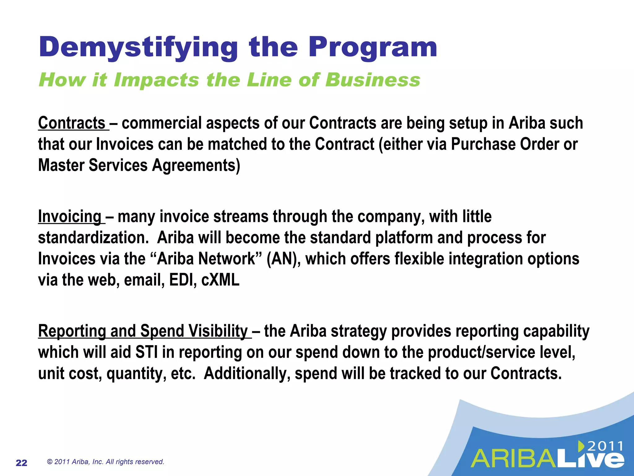 Demystifying the Program How it Impacts the Line of Business © 2011 Ariba, Inc. All rights reserved.  Contracts  – commercial aspects of our Contracts are being setup in Ariba such that our Invoices can be matched to the Contract (either via Purchase Order or Master Services Agreements) Invoicing  – many invoice streams through the company, with little standardization.  Ariba will become the standard platform and process for Invoices via the “Ariba Network” (AN), which offers flexible integration options via the web, email, EDI, cXML Reporting and Spend Visibility  – the Ariba strategy provides reporting capability which will aid STI in reporting on our spend down to the product/service level, unit cost, quantity, etc.  Additionally, spend will be tracked to our Contracts. 