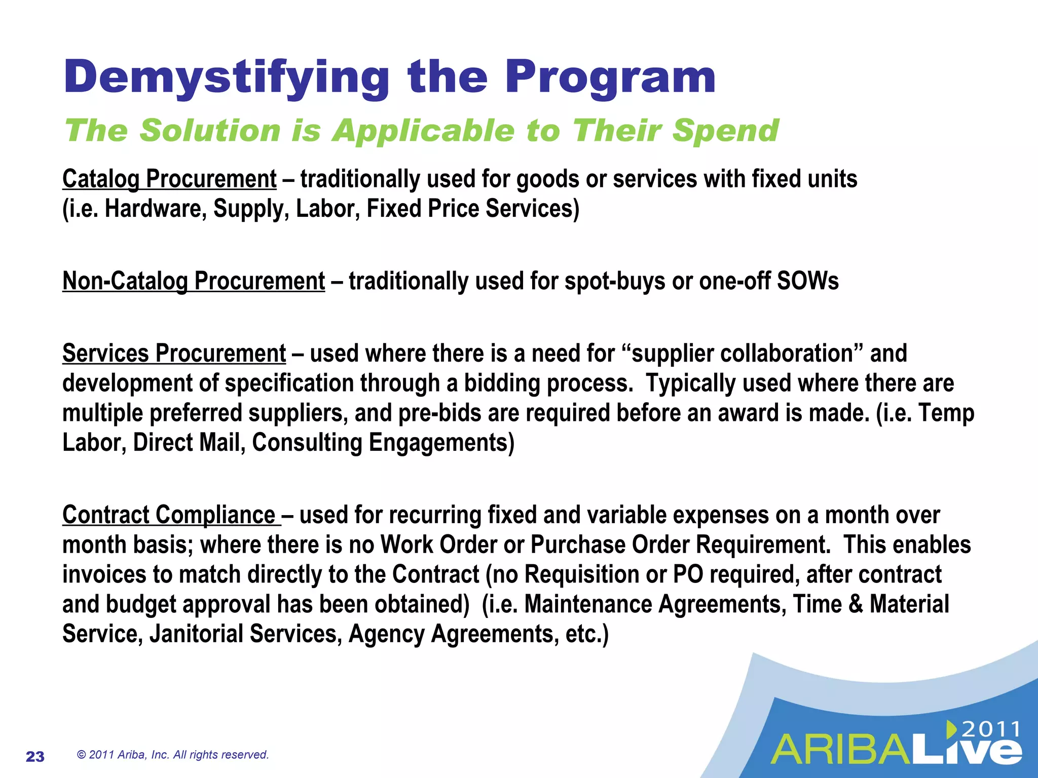 Demystifying the Program The Solution is Applicable to Their Spend © 2011 Ariba, Inc. All rights reserved.  Catalog Procurement  – traditionally used for goods or services with fixed units  (i.e. Hardware, Supply, Labor, Fixed Price Services) Non-Catalog Procurement  – traditionally used for spot-buys or one-off SOWs Services Procurement  – used where there is a need for “supplier collaboration” and development of specification through a bidding process.  Typically used where there are multiple preferred suppliers, and pre-bids are required before an award is made. (i.e. Temp Labor, Direct Mail, Consulting Engagements) Contract Compliance  – used for recurring fixed and variable expenses on a month over month basis; where there is no Work Order or Purchase Order Requirement.  This enables invoices to match directly to the Contract (no Requisition or PO required, after contract and budget approval has been obtained)  (i.e. Maintenance Agreements, Time & Material Service, Janitorial Services, Agency Agreements, etc.) 