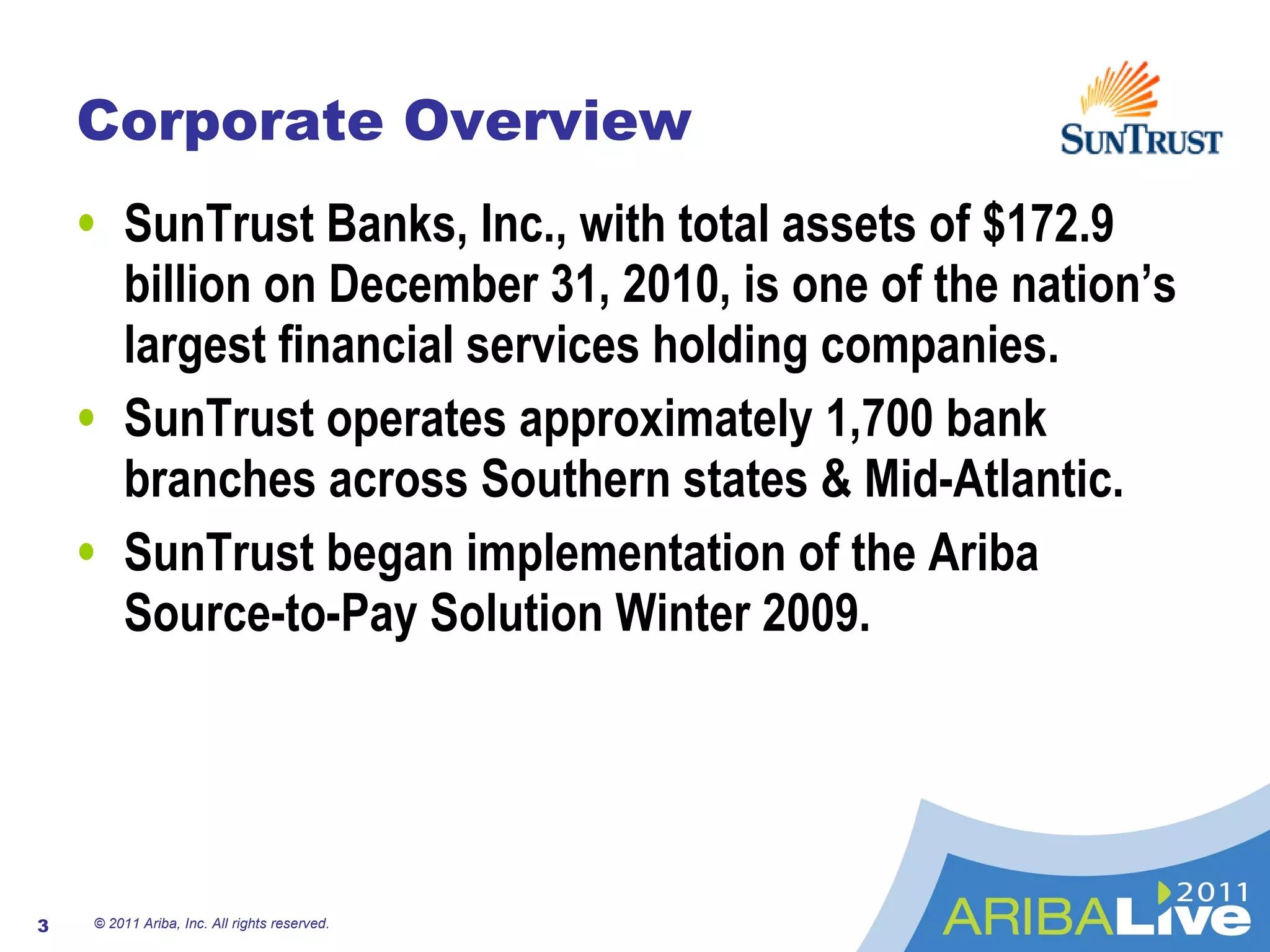 Corporate Overview SunTrust Banks, Inc., with total assets of $172.9 billion on December 31, 2010, is one of the nation’s largest financial services holding companies. SunTrust operates approximately 1,700 bank branches across Southern states & Mid-Atlantic. SunTrust began implementation of the Ariba Source-to-Pay Solution Winter 2009. © 2011 Ariba, Inc. All rights reserved.  