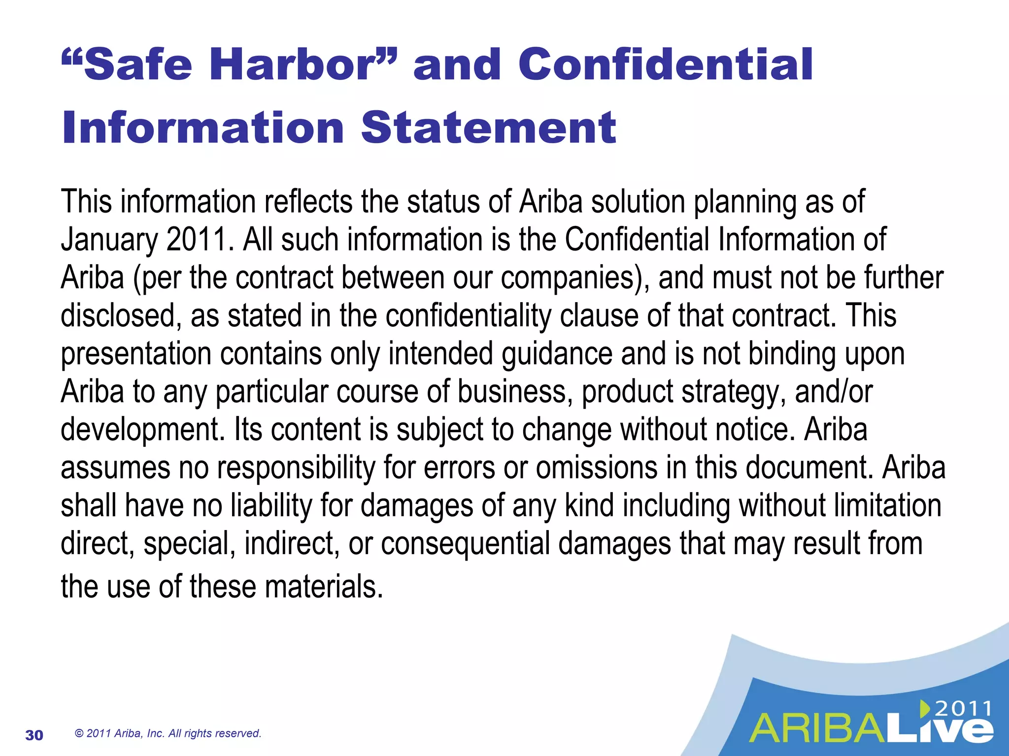 “Safe Harbor” and Confidential Information Statement This information reflects the status of Ariba solution planning as of January 2011. All such information is the Confidential Information of Ariba (per the contract between our companies), and must not be further disclosed, as stated in the confidentiality clause of that contract. This presentation contains only intended guidance and is not binding upon Ariba to any particular course of business, product strategy, and/or development. Its content is subject to change without notice. Ariba assumes no responsibility for errors or omissions in this document. Ariba shall have no liability for damages of any kind including without limitation direct, special, indirect, or consequential damages that may result from the use of these materials.   © 2011 Ariba, Inc. All rights reserved.  