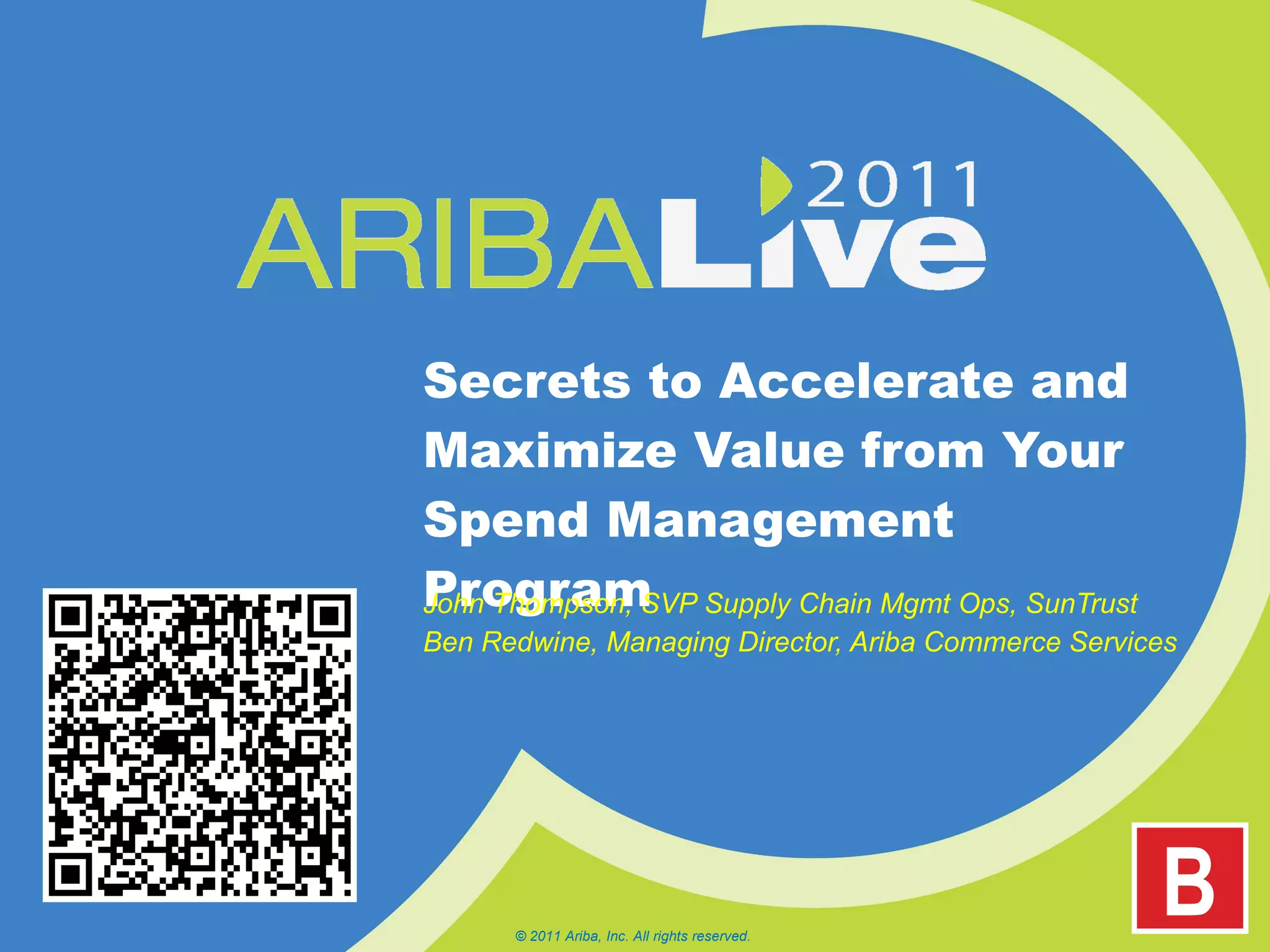 Secrets to Accelerate and Maximize Value from Your Spend Management Program John Thompson, SVP Supply Chain Mgmt Ops, SunTrust Ben Redwine, Managing Director, Ariba Commerce Services © 2011 Ariba, Inc. All rights reserved.  