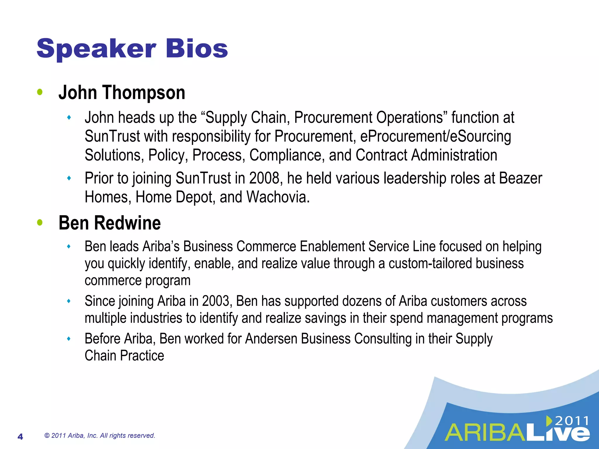 Speaker Bios John Thompson John heads up the “Supply Chain, Procurement Operations” function at SunTrust with responsibility for Procurement, eProcurement/eSourcing Solutions, Policy, Process, Compliance, and Contract Administration Prior to joining SunTrust in 2008, he held various leadership roles at Beazer Homes, Home Depot, and Wachovia. Ben Redwine Ben leads Ariba’s Business Commerce Enablement Service Line focused on helping you quickly identify, enable, and realize value through a custom-tailored business commerce program Since joining Ariba in 2003, Ben has supported dozens of Ariba customers across multiple industries to identify and realize savings in their spend management programs Before Ariba, Ben worked for Andersen Business Consulting in their Supply  Chain Practice © 2011 Ariba, Inc. All rights reserved.  