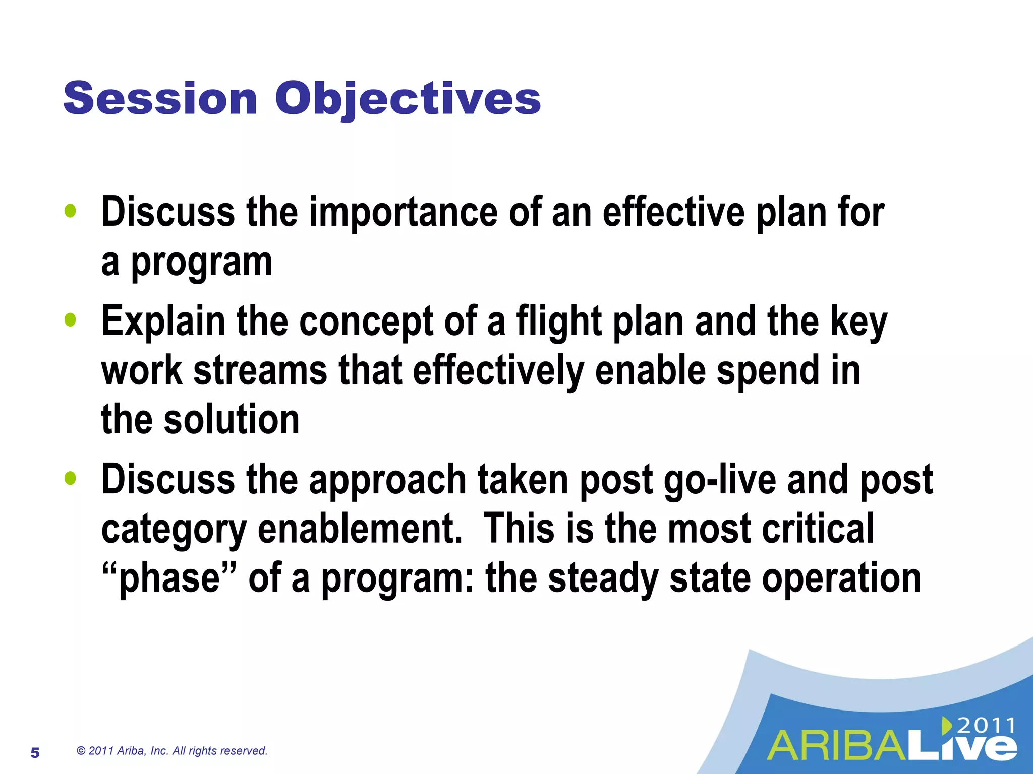 Session Objectives Discuss the importance of an effective plan for  a program Explain the concept of a flight plan and the key work streams that effectively enable spend in  the solution Discuss the approach taken post go-live and post category enablement.  This is the most critical “phase” of a program: the steady state operation © 2011 Ariba, Inc. All rights reserved.  