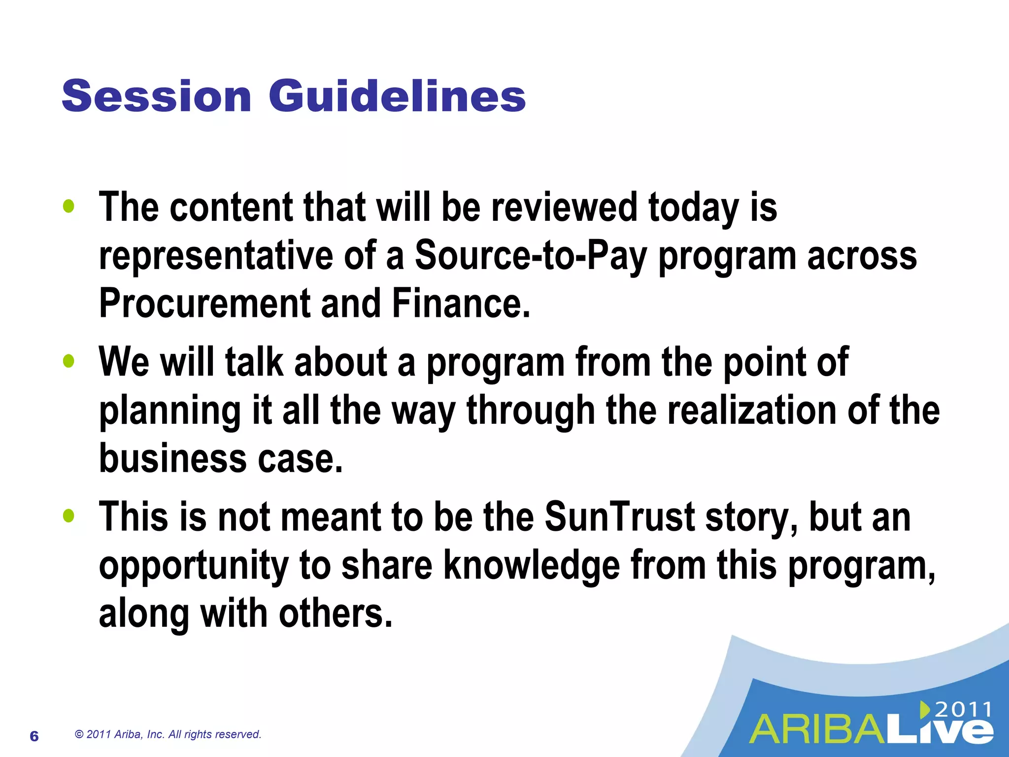 Session Guidelines The content that will be reviewed today is representative of a Source-to-Pay program across Procurement and Finance. We will talk about a program from the point of planning it all the way through the realization of the business case. This is not meant to be the SunTrust story, but an opportunity to share knowledge from this program, along with others. © 2011 Ariba, Inc. All rights reserved.  