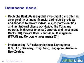 Deutsche Bank Deutsche Bank AG is a global investment bank offering a range of investment, financial and related products and services to private individuals, corporate entities and institutional clients worldwide. The Company operates in three segments: Corporate and Investment Bank (CIB), Private Clients and Asset Management (PCAM) and Corporate Investments (CI). Implementing P2P solution in these key regions:  U.S., U.K., Germany, Hong Kong, Singapore, Australia, New Zealand © 2011 Ariba, Inc. All rights reserved.  