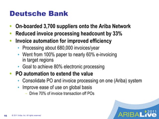 Deutsche Bank  On-boarded 3,700 suppliers onto the Ariba Network  Reduced invoice processing headcount by 33% Invoice automation for improved efficiency Processing about 680,000 invoices/year Went from 100% paper to nearly 60% e-invoicing  in target regions  Goal to achieve 80% electronic processing PO automation to extend the value Consolidate PO and invoice processing on one (Ariba) system  Improve ease of use on global basis  Drive 70% of invoice transaction off POs  © 2011 Ariba, Inc. All rights reserved.  
