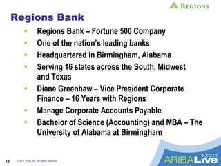 Regions Bank Regions Bank – Fortune 500 Company  One of the nation’s leading banks  Headquartered in Birmingham, Alabama Serving 16 states across the South, Midwest  and Texas  Diane Greenhaw – Vice President Corporate Finance – 16 Years with Regions Manage Corporate Accounts Payable Bachelor of Science (Accounting) and MBA – The University of Alabama at Birmingham © 2011 Ariba, Inc. All rights reserved.  