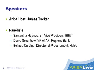 Speakers Ariba Host: James Tucker Panelists Samantha Haynes, Sr. Vice President, BB&T Diane Greenhaw, VP of AP, Regions Bank Belinda Cordina, Director of Procurement, Nalco © 2011 Ariba, Inc. All rights reserved.  