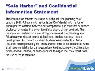 “Safe Harbor” and Confidential Information Statement This information reflects the status of Ariba solution planning as of January 2011. All such information is the Confidential Information of Ariba (per the contract between our companies), and must not be further disclosed, as stated in the confidentiality clause of that contract. This presentation contains only intended guidance and is not binding upon Ariba to any particular course of business, product strategy, and/or development. Its content is subject to change without notice. Ariba assumes no responsibility for errors or omissions in this document. Ariba shall have no liability for damages of any kind including without limitation direct, special, indirect, or consequential damages that may result from the use of these materials.   © 2011 Ariba, Inc. All rights reserved.  