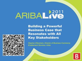 Building a Powerful Business Case that Resonates with All Key Stakeholders Stephen Ellesmere, Director of Business Commerce Enablement Services, Ariba © 2011 Ariba, Inc. All rights reserved.  
